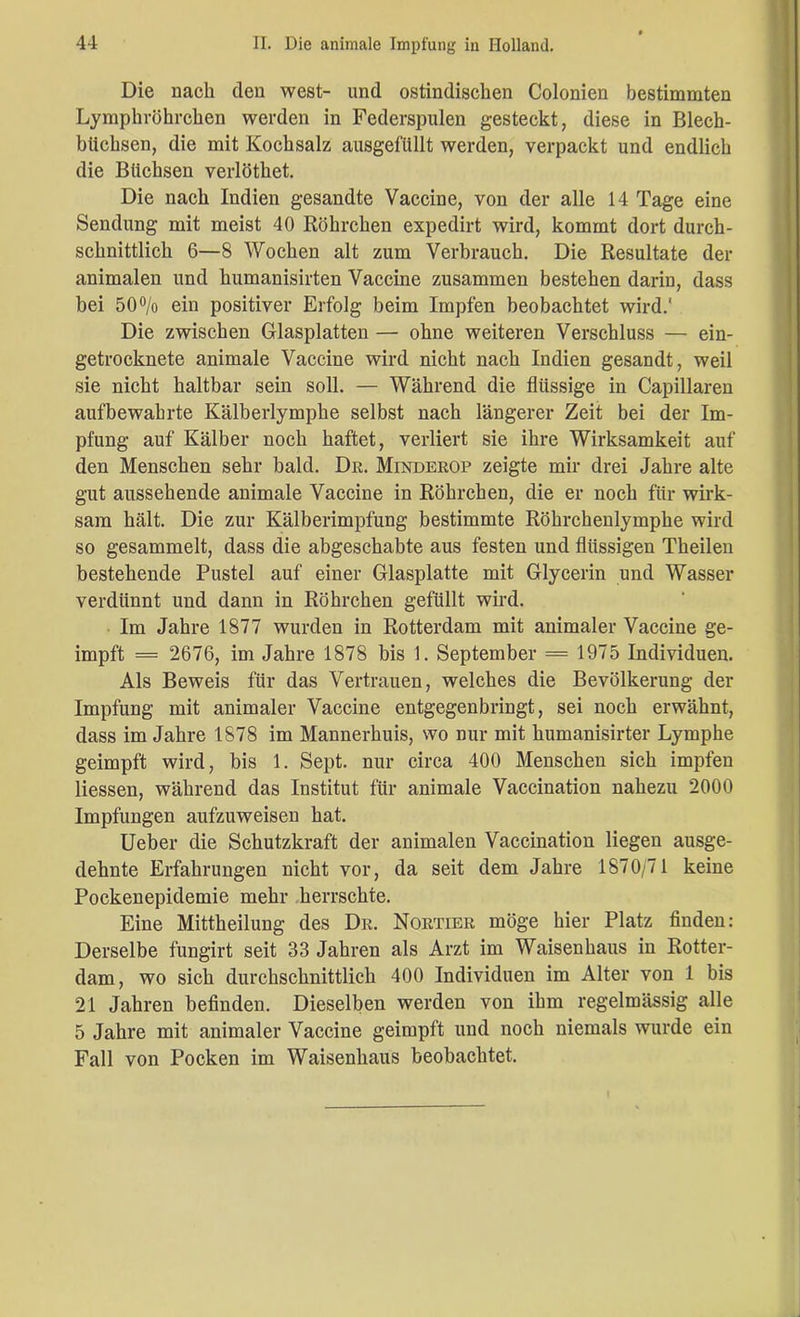 Die nach den west- und ostindischen Colonien bestimmten Lymphröhrchen werden in Federspulen gesteckt, diese in Blech- büchsen, die mit Kochsalz ausgefüllt werden, verpackt und endlich die Büchsen verlöthet. Die nach Indien gesandte Vaccine, von der alle 14 Tage eine Sendung mit meist 40 Röhrchen expedirt wird, kommt dort durch- schnittlich 6—8 Wochen alt zum Verbrauch. Die Resultate der animalen und humanisirten Vaccine zusammen bestehen darin, dass bei 50% ein positiver Erfolg beim Impfen beobachtet wird.' Die zwischen Glasplatten — ohne weiteren Verschluss — ein- getrocknete animale Vaccine wird nicht nach Indien gesandt, weil sie nicht haltbar sein soll. — Während die flüssige in Capillaren aufbewahrte Kälberlymphe selbst nach längerer Zeit bei der Im- pfung auf Kälber noch haftet, verliert sie ihre Wirksamkeit auf den Menschen sehr bald. De. Mindeeop zeigte mir drei Jahre alte gut aussehende animale Vaccine in Röhrchen, die er noch für wirk- sam hält. Die zur Kälberimpfung bestimmte Röhrchenlymphe wird so gesammelt, dass die abgeschabte aus festen und flüssigen Theilen bestehende Pustel auf einer Glasplatte mit Glycerin und Wasser verdünnt und dann in Röhrchen gefüllt wird. Im Jahre 1877 wurden in Rotterdam mit animaler Vaccine ge- impft = 2676, im Jahre 1878 bis 1. September = 1975 Individuen. Als Beweis für das Vertrauen, welches die Bevölkerung der Impfung mit animaler Vaccine entgegenbringt, sei noch erwähnt, dass im Jahre 1878 im Mannerhuis, wo nur mit humanisirter Lymphe geimpft wird, bis 1. Sept. nur circa 400 Menschen sich impfen Hessen, während das Institut für animale Vaccination nahezu 2000 Impfungen aufzuweisen hat. Ueber die Schutzkraft der animalen Vaccination liegen ausge- dehnte Erfahrungen nicht vor, da seit dem Jahre 1870/71 keine Pockenepidemie mehr herrschte. Eine Mittheilung des De. Noetiee möge hier Platz finden: Derselbe fungirt seit 33 Jahren als Arzt im Waisenhaus in Rotter- dam, wo sich durchschnittlich 400 Individuen im Alter von 1 bis 21 Jahren befinden. Dieselben werden von ihm regelmässig alle 5 Jahre mit animaler Vaccine geimpft und noch niemals wurde ein Fall von Pocken im Waisenhaus beobachtet.