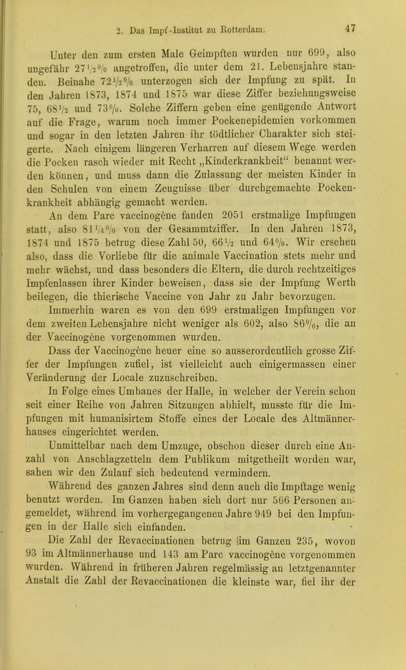 Unter den zum ersten Male Geimpften wurden nur 699, also ungefähr 27%% angetroffen, die unter dem 21. Lebensjahre stan- den. Beinahe 7272% unterzogen sich der Impfung zu spät. In den Jahren 1873, 1874 und 1875 war diese Ziffer beziehungsweise 75, 68 72 und 73%. Solche Ziffern geben eine genügende Antwort auf die Frage, warum noch immer Pockenepidemien Vorkommen und sogar in den letzten Jahren ihr tödtlicher Charakter sich stei- gerte. Nach einigem längeren Verharren auf diesem Wege werden die Pocken rasch wieder mit Recht „Kinderkrankheit“ benannt wer- den können, und muss dann die Zulassung der meisten Kinder in den Schulen von einem Zeugnisse über durchgemachte Pocken- krankheit abhängig gemacht werden. An dem Parc vaccinogene fanden 2051 erstmalige Impfungen statt, also 8174% von der Gesammtziffer. In den Jahren 1873, 1874 und 1875 betrug diese Zahl 50, 66 72 und 64%. Wir ersehen also, dass die Vorliebe für die animale Vaccination stets mehr und mehr wächst, und dass besonders die Eltern, die durch rechtzeitiges Impfenlassen ihrer Kinder beweisen, dass sie der Impfung Werth beilegen, die thierische Vaccine von Jahr zu Jahr bevorzugen. Immerhin waren es von den 699 erstmaligen Impfungen vor dem zweiten Lebensjahre nicht weniger als 602, also 86°/o, die an der Vaccinogene vorgenommen wurden. Dass der Vaccinogene heuer eine so ausserordentlich grosse Zif- fer der Impfungen zufiel, ist vielleicht auch einigermassen einer Veränderung der Locale zuzuschreiben. In Folge eines Umbaues der Halle, in welcher der Verein schon seit einer Reihe von Jahren Sitzungen abhielt, musste für die Im- pfungen mit humanisirtem Stoffe eines der Locale des Altmänner- hauses eingerichtet werden. Unmittelbar nach dem Umzuge, obschon dieser durch eine An- zahl von Anschlagzetteln dem Publikum mitgetheilt worden war, sahen wir den Zulauf sich bedeutend vermindern. Während des ganzen Jahres sind denn auch die Impftage wenig benutzt worden. Im Ganzen haben sich dort nur 566 Personen an- gemeldet, während im vorhergegangenen Jahre 949 bei den Impfun- gen in der Halle sich einfänden. Die Zahl der Revaccinationen betrug |im Ganzen 235, wovon 93 im Altmännerhause und 143 am Parc vaccinogene vorgenommen wurden. Während in früheren Jahren regelmässig an letztgenannter Anstalt die Zahl der Revaccinationen die kleinste war, fiel ihr der