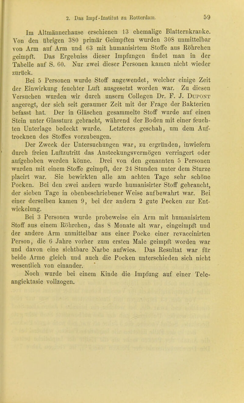 Im Altmännerhause erschienen 13 ehemalige Blatternkranke. Von den übrigen 380 primär Geimpften wurden 308 unmittelbar von Arm auf Arm und 63 mit humanisirtem Stoffe aus Röhreheu geimpft. Das Ergebniss dieser Impfungen findet man in der Tabelle auf S. 60. Nur zwei dieser Personen kamen nicht wieder zurück. Bei 5 Personen wurde Stoff angewendet, welcher einige Zeit der Einwirkung feuchter Luft ausgesetzt worden war. Zu diesen Versuchen wurden wir durch unsern Collegen Dr. F. J. Dupont angeregt, der sich seit geraumer Zeit mit der Frage der Bakterien befasst hat. Der in Gläschen gesammelte Stoff wurde auf einen Stein unter Glassturz gebracht, während der Boden mit einer feuch- ten Unterlage bedeckt wurde. Letzteres geschah, um dem Auf- trocknen des Stoffes vorzubeugen. Der Zweck der Untersuchungen war, zu ergründen, inwiefern durch freien Luftzutritt das Ansteckungsvermögen verringert oder aufgehoben werden könne. Drei von den genannten 5 Personen wurden mit einem Stoffe geimpft, der 24 Stunden unter dem Sturze placirt war. Sie bewirkten alle am achten Tage sehr schöne Pocken. Bei den zwei andern wurde humanisirter Stoff gebraucht, der sieben Tage in obenbeschriebener Weise auf bewahrt war. Bei einer derselben kamen 9, bei der andern 2 gute Pocken zur Ent- wickelung. Bei 3 Personen wurde probeweise ein Arm mit humanisirtem Stoff aus einem Röhrchen, das 8 Monate alt war, eingeimpft und der andere Arm unmittelbar aus einer Pocke einer revaccinirten Person, die 6 Jahre vorher zum ersten Male geimpft worden war und davon eine sichtbare Narbe aufwies. Das Resultat war für beide Arme gleich und auch die Pocken unterschieden sich nicht wesentlich von einander. Noch wurde bei einem Kinde die Impfung auf einer Tele- angiektasie vollzogen.
