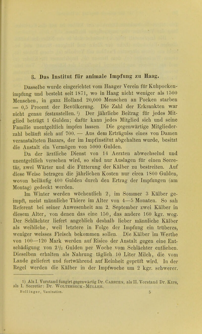 ;3. Das Institut für animale Impfling zu Haag. Dasselbe wurde eingerichtet vom Haager Verein für Kuhpocken- impfung und besteht seit 1871, wo in Haag nicht weniger als 1500 Menschen, in ganz Holland 20,000 Menschen an Pocken starben = 0,5 Procent der Bevölkerung. Die Zahl der Erkrankten war nicht genau festzustellen.') Der jährliche Beitrag für jedes Mit- glied beträgt 1 Gulden; dafür kann jedes Mitglied sich und seine Familie unentgeltlich impfen lassen. Die gegenwärtige Mitglieder- zahl beläuft sich auf 700. — Aus dem Erträgniss eines von Damen veranstalteten Bazars, der im Impfinstitut abgehalten wurde, besitzt die Anstalt ein Vermögen von 5000 Gulden. Da der ärztliche Dienst von 14 Aerzten abwechselnd und unentgeltlich versehen wird, so sind nur Auslagen für einen Secre- tär, zwei Wärter und die Fütterung der Kälber zu bestreiten. Auf diese Weise betragen die jährlichen Kosten nur circa 1800 Gulden, wovon beiläufig 400 Gulden durch den Ertrag der Impfungen (am Montag) gedeckt werden. Im Winter werden wöchentlich 2, im Sommer 3 Kälber ge- impft, meist männliche Thiere im Alter von 4—5 Monaten. So sah Referent bei seiner Anwesenheit am 2. September zwei Kälber in diesem Alter, von denen das eine 150, das andere 160 kgr. wog. Der Schlächter liefert angeblich deshalb lieber männliche Kälber als weibliche, weil letztere in Folge der Impfung ein trüberes, weniger weisses Fleisch bekommen sollen. Die Kälber im Werthe von 100—120 Mark werden auf Risico der Anstalt gegen eine Ent- schädigung von 27-2 Gulden per Woche vom Schlächter entliehen. Dieselben erhalten als Nahrung täglich 10 Liter Milch, die vom Lande geliefert und fortwährend auf Reinheit geprüft wird. In der Regel werden die Kälber in der Impfwoche um 2 kgr. schwerer. 1) Als I. Vorstand fungirt gegenwärtig Dr. Carstem, als II. Vorstand Dr. Kips, als I. Secretär: Dr. Wolterbeck-Müller.