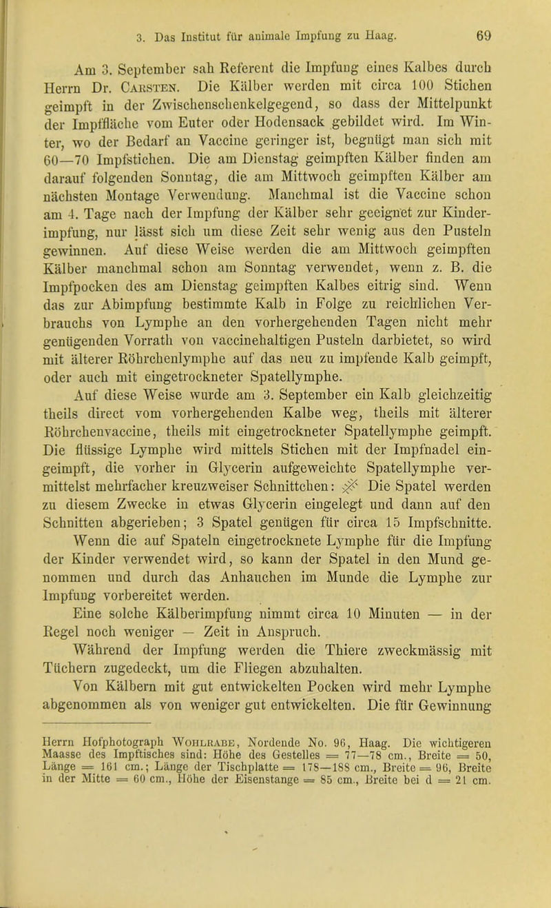 Am 3. September sah Referent die Impfung eines Kalbes durch Herrn Dr. Caksten. Die Kälber werden mit circa 100 Stichen geimpft in der Zwischenschenkelgegend, so dass der Mittelpunkt der Impffläche vom Euter oder Hodensack gebildet wird. Im Win- ter, wo der Bedarf an Vaccine geringer ist, begnügt man sich mit 60—70 Impfstichen. Die am Dienstag geimpften Kälber finden am darauf folgenden Sonntag, die am Mittwoch geimpften Kälber am nächsten Montage Verwendung. Manchmal ist die Vaccine schon am 4. Tage nach der Impfung der Kälber sehr geeignet zur Kinder- impfung, nur lässt sich um diese Zeit sehr wenig aus den Pusteln gewinnen. Auf diese Weise werden die am Mittwoch geimpften Kälber manchmal schon am Sonntag verwendet, wenn z. B. die Impfpocken des am Dienstag geimpften Kalbes eitrig sind. Wenn das zur Abimpfung bestimmte Kalb in Folge zu reichlichen Ver- brauchs von Lymphe an den vorhergehenden Tagen nicht mehr genügenden Vorrath von vaccinehaltigen Pusteln darbietet, so wird mit älterer Röhrchenlymphe auf das neu zu impfende Kalb geimpft, oder auch mit eingetrockneter Spatellymphe. Auf diese Weise wurde am 3. September ein Kalb gleichzeitig theils direct vom vorhergehenden Kalbe weg, theils mit älterer Röhrchenvaccine, theils mit eingetrockneter Spatellymphe geimpft. Die flüssige Lymphe wird mittels Stichen mit der Impfnadel ein- geimpft, die vorher in Glycerin aufgeweichte Spatellymphe ver- mittelst mehrfacher kreuzweiser Schnittchen: x? Die Spatel werden zu diesem Zwecke in etwas Glycerin eingelegt und dann auf den Schnitten abgerieben; 3 Spatel genügen für circa 15 Impfschnitte. Wenn die auf Spateln eingetrocknete Lymphe für die Impfung der Kinder verwendet wird, so kann der Spatel in den Mund ge- nommen und durch das Anhauchen im Munde die Lymphe zur Impfung vorbereitet werden. Eine solche Kälberimpfung nimmt circa 10 Minuten — in der Regel noch weniger — Zeit in Anspruch. Während der Impfung werden die Thiere zweckmässig mit Tüchern zugedeckt, um die Fliegen abzuhalten. Von Kälbern mit gut entwickelten Pocken wird mehr Lymphe abgenommen als von weniger gut entwickelten. Die für Gewinnung Herrn Hofphotograph Wohlkabe, Nordende No. 96, Haag. Die wichtigeren Maasse des Impftisches sind: Höhe des Gestelles = 77—78 cm., Breite = 50, Länge = 161 cm.; Länge der Tischplatte = 178—18S cm., Breite = 96, Breite in der Mitte = 60 cm., Höhe der Eisenstange = 85 cm., Breite bei d = 21 cm.