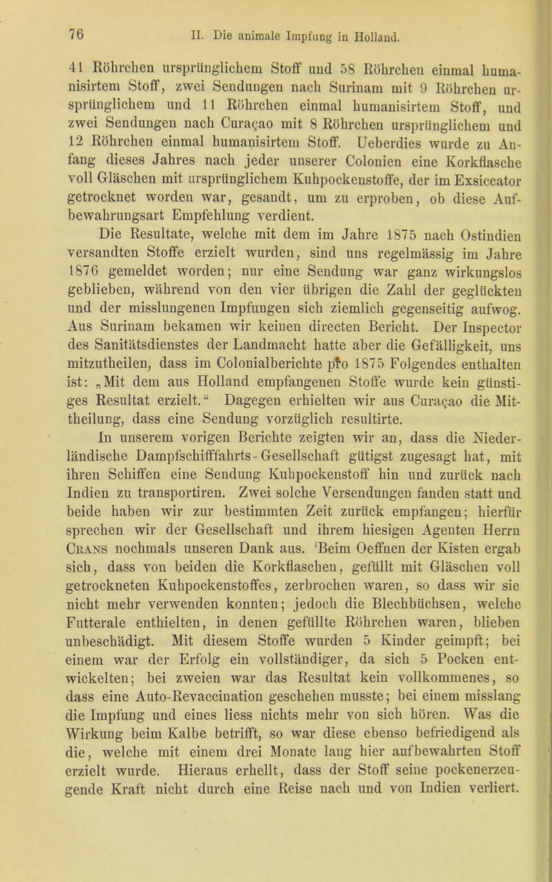 41 Röhrchen ursprünglichem Stoff und 58 Röhrchen einmal huma- nisirtem Stoff, zwei Sendungen nach Surinam mit 9 Röhrchen ur- sprünglichem und 11 Röhrchen einmal humanisirtem Stoff, und zwei Sendungen nach Cura<jao mit 8 Röhrchen ursprünglichem und 12 Röhrchen einmal humanisirtem Stoff. Ueberdies wurde zu An- fang dieses Jahres nach jeder unserer Colonien eine Korkflasche voll Gläschen mit ursprünglichem Kuhpockenstoffe, der im Exsiccator getrocknet worden war, gesandt, um zu erproben, ob diese Auf- bewahrungsart Empfehlung verdient. Die Resultate, welche mit dem im Jahre 1875 nach Ostindien versandten Stoffe erzielt wurden, sind uns regelmässig im Jahre 1876 gemeldet worden; nur eine Sendung war ganz wirkungslos geblieben, während von den vier übrigen die Zahl der geglückten und der misslungenen Impfungen sich ziemlich gegenseitig aufwog. Aus Surinam bekamen wir keinen directen Bericht. Der Inspector des Sanitätsdienstes der Landmacht hatte aber die Gefälligkeit, uns mitzutheilen, dass im Colonialberichte pto 1875 Folgendes enthalten ist: „Mit dem aus Holland empfangenen Stoffe wurde kein günsti- ges Resultat erzielt. “ Dagegen erhielten wir aus Curagao die Mit- theilung, dass eine Sendung vorzüglich resultirte. In unserem vorigen Berichte zeigten wir an, dass die Nieder- ländische Dampfschifffahrts-Gesellschaft gütigst zugesagt hat, mit ihren Schiffen eine Sendung Kuhpockenstoff hin und zurück nach Indien zu transportiren. Zwei solche Versendungen fänden statt und beide haben wir zur bestimmten Zeit zurück empfangen; hierfür sprechen wir der Gesellschaft und ihrem hiesigen Agenten Herrn Ciians nochmals unseren Dank aus. 'Beim Oeffnen der Kisten ergab sich, dass von beiden die Korkflaschen, gefüllt mit Gläschen voll getrockneten Kuhpockenstoffes, zerbrochen waren, so dass wir sie nicht mehr verwenden konnten; jedoch die Blechbüchsen, welche Futterale enthielten, in denen gefüllte Röhrchen waren, blieben unbeschädigt. Mit diesem Stoffe wurden 5 Kinder geimpft; bei einem war der Erfolg ein vollständiger, da sich 5 Pocken ent- wickelten; bei zweien war das Resultat kein vollkommenes, so dass eine Auto-Revaccination geschehen musste; bei einem misslang die Impfung und eines liess nichts mehr von sich hören. Was die Wirkung beim Kalbe betrifft, so war diese ebenso befriedigend als die, welche mit einem drei Monate lang hier auf bewahrten Stoff erzielt wurde. Hieraus erhellt, dass der Stoff seine pockenerzeu- gende Kraft nicht durch eine Reise nach und von Indien verliert.