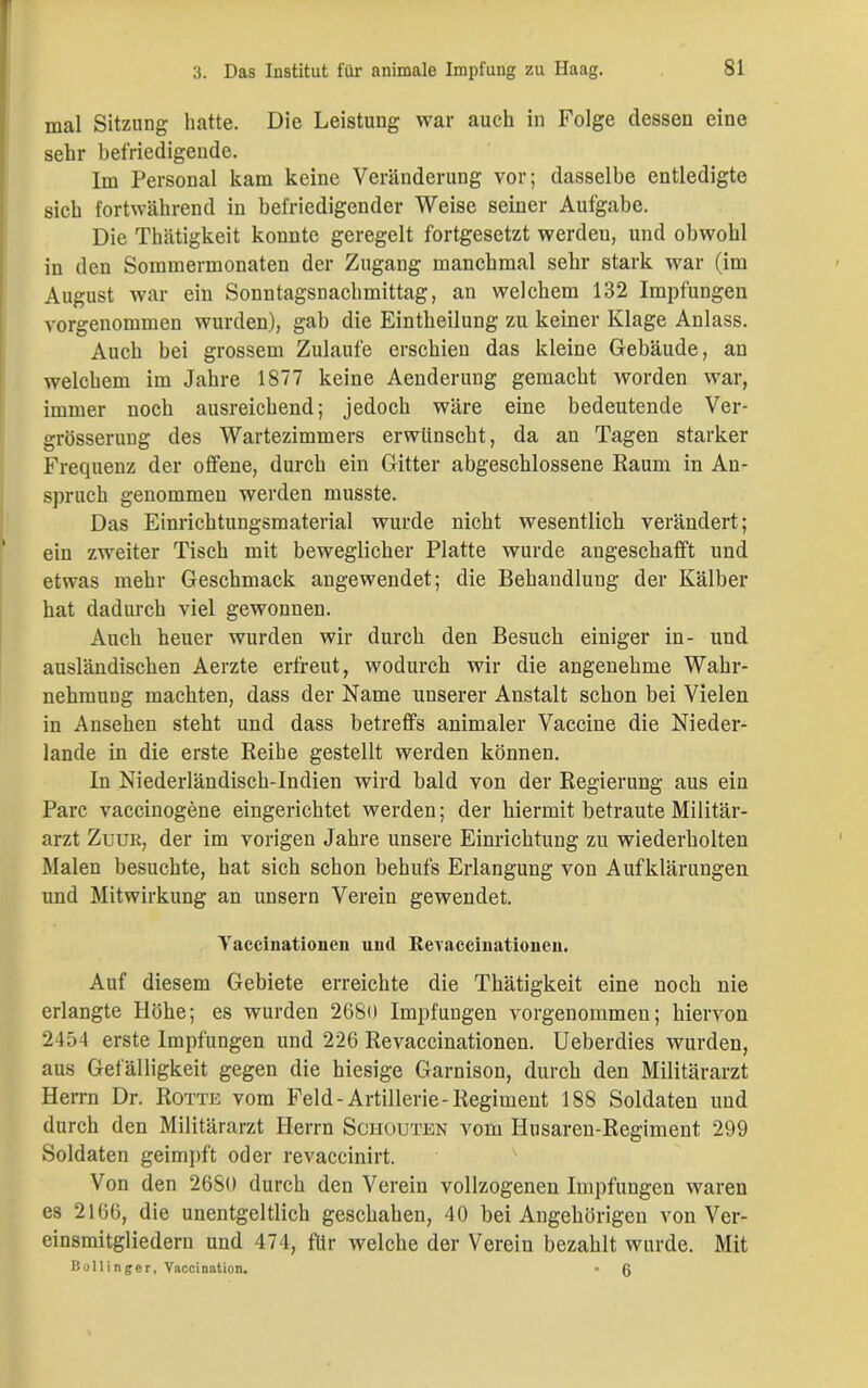 mal Sitzung hatte. Die Leistung war auch in Folge dessen eine sehr befriedigende. Im Personal kam keine Veränderung vor; dasselbe entledigte sich fortwährend in befriedigender Weise seiner Aufgabe. Die Thätigkeit konnte geregelt fortgesetzt werden, und obwohl in den Sommermonaten der Zugang manchmal sehr stark war (im August war ein Sonntagsnachmittag, an welchem 132 Impfungen vorgenommen wurden), gab die Eintheilung zu keiner Klage Anlass. Auch bei grossem Zulaufe erschien das kleine Gebäude, an welchem im Jahre 1877 keine Aenderung gemacht worden war, immer noch ausreichend; jedoch wäre eine bedeutende Ver- grösserung des Wartezimmers erwünscht, da an Tagen starker Frequenz der offene, durch ein Gitter abgeschlossene Raum in An- spruch genommen werden musste. Das Einrichtungsmaterial wurde nicht wesentlich verändert; ein zweiter Tisch mit beweglicher Platte wurde angeschafft und etwas mehr Geschmack angewendet; die Behandlung der Kälber hat dadurch viel gewonnen. Auch heuer wurden wir durch den Besuch einiger in- und ausländischen Aerzte erfreut, wodurch wir die angenehme Wahr- nehmung machten, dass der Name unserer Anstalt schon bei Vielen in Ansehen steht und dass betreffs animaler Vaccine die Nieder- lande in die erste Reihe gestellt werden können. In Niederländisch-Indien wird bald von der Regierung aus ein Parc vaceinogene eingerichtet werden; der hiermit betraute Militär- arzt Zuur, der im vorigen Jahre unsere Einrichtung zu wiederholten Malen besuchte, hat sich schon behufs Erlangung von Aufklärungen und Mitwirkung an unsern Verein gewendet. Yaccinationen und Eevaccinationen. Auf diesem Gebiete erreichte die Thätigkeit eine uoch uie erlangte Höhe; es wurden 2680 Impfungen vorgenommen; hiervon 2454 erste Impfungen und 226 Revaccinationen. Ueberdies wurden, aus Gefälligkeit gegen die hiesige Garnison, durch den Militärarzt Herrn Dr. Rotte vom Feld-Artillerie-Regiment 188 Soldaten und durch den Militärarzt Herrn Schouten vom Husaren-Regiment 299 Soldaten geimpft oder revaccinirt. Von den 2680 durch den Verein vollzogenen Impfungen waren es 2166, die unentgeltlich geschahen, 40 bei Angehörigen von Ver- einsmitgliedern und 474, für welche der Verein bezahlt wurde. Mit Bollinger, Vaccination. • 6