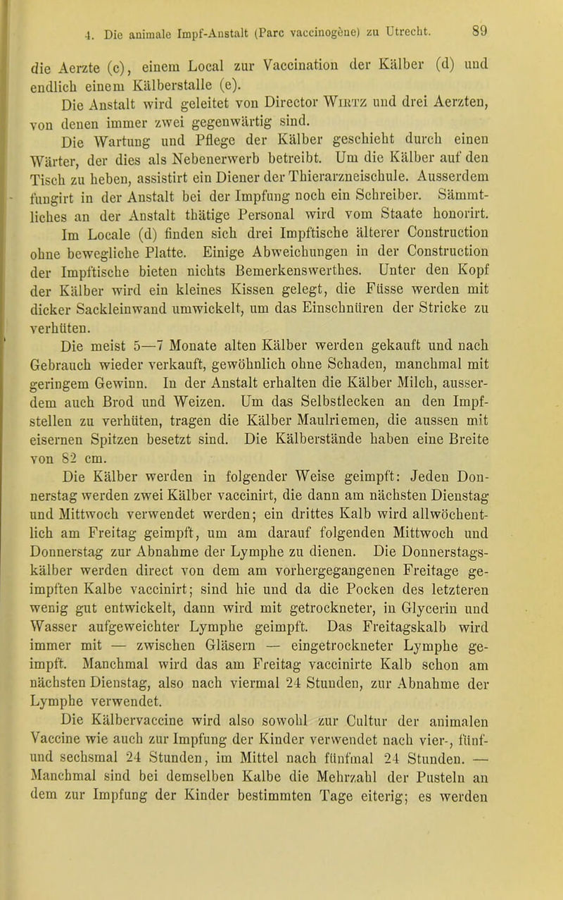 die Aerzte (c), einem Local zur Vaccination der Kälber (d) und endlich einem Kälberstalle (e). Die Anstalt wird geleitet von Director Wiktz und drei Aerzten, von denen immer zwei gegenwärtig sind. Die Wartung und Pflege der Kälber geschieht durch einen Wärter, der dies als Nebenerwerb betreibt. Um die Kälber auf den Tisch zu heben, assistirt ein Diener der Thierarzneischule. Ausserdem fungirt in der Anstalt bei der Impfung noch ein Schreiber. Sämmt- liches an der Anstalt tbätige Personal wird vom Staate honorirt. Im Locale (d) finden sich drei Impftische älterer Construction ohne bewegliche Platte. Einige Abweichungen in der Construction der Impftische bieten nichts Bemerkenswerthes. Unter den Kopf der Kälber wird ein kleines Kissen gelegt, die Ftisse werden mit dicker Sackleinwand umwickelt, um das Einschnüren der Stricke zu verhüten. Die meist 5—7 Monate alten Kälber werden gekauft und nach Gebrauch wieder verkauft, gewöhnlich ohne Schaden, manchmal mit geringem Gewinn. In der Anstalt erhalten die Kälber Milch, ausser- dem auch Brod und Weizen. Um das Selbstlecken an den Impf- stellen zu verhüten, tragen die Kälber Maulriemen, die aussen mit eisernen Spitzen besetzt sind. Die Kälberstände haben eine Breite von 82 cm. Die Kälber werden in folgender Weise geimpft: Jeden Don- nerstag werden zwei Kälber vaccinirt, die dann am nächsten Dienstag- und Mittwoch verwendet werden; ein drittes Kalb wird allwöchent- lich am Freitag geimpft, um am darauf folgenden Mittwoch und Donnerstag zur Abnahme der Lymphe zu dienen. Die Donnerstags- kälber werden direct von dem am vorhergegangenen Freitage ge- impften Kalbe vaccinirt; sind hie und da die Pocken des letzteren wenig gut entwickelt, dann wird mit getrockneter, in Glycerin und Wasser aufgeweichter Lymphe geimpft. Das Freitagskalb wird immer mit — zwischen Gläsern — eingetrockueter Lymphe ge- impft. Manchmal wird das am Freitag vaccinirte Kalb schon am nächsten Dienstag, also nach viermal 24 Stunden, zur Abnahme der Lymphe verwendet. Die Kälbervaccine wird also sowohl zur Cultur der animalen Vaccine wie auch zur Impfung der Kinder verwendet nach vier-, fiinf- und sechsmal 24 Stunden, im Mittel nach fünfmal 24 Stunden. — Manchmal sind bei demselben Kalbe die Mehrzahl der Pusteln an dem zur Impfung der Kinder bestimmten Tage eiterig; es werden