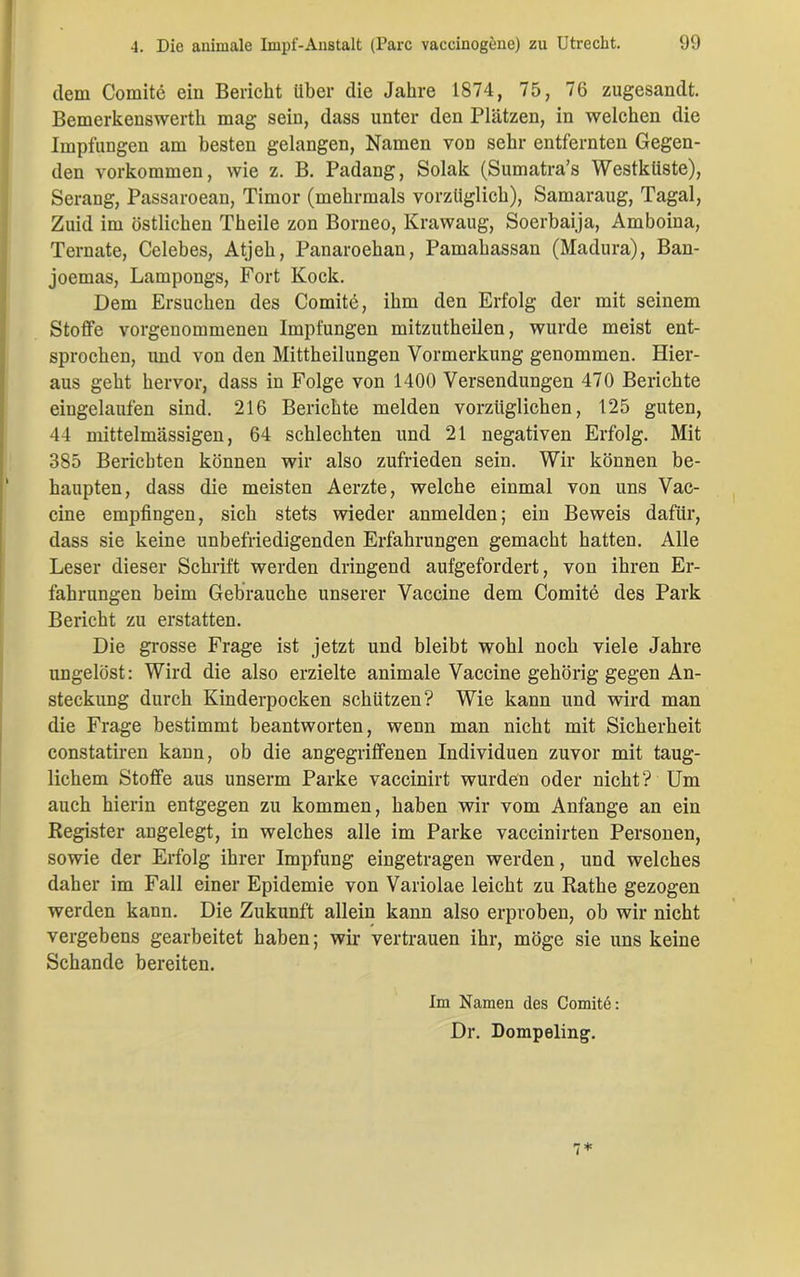 dem Comite ein Bericht Uber die Jahre 1874, 75, 76 zugesandt. Bemerkenswerth mag sein, dass unter den Plätzen, in welchen die Impfungen am besten gelangen, Namen von sehr entfernten Gegen- den Vorkommen, wie z. B. Padang, Solak (Sumatra’s Westküste), Serang, Passaroean, Timor (mehrmals vorzüglich), Samaraug, Tagal, Zuid im östlichen Theile zon Borneo, Krawaug, Soerbaija, Amboina, Ternate, Celebes, Atjeh, Panaroehan, Pamahassan (Madura), Ban- joemas, Lampongs, Fort Kock. Dem Ersuchen des Comite, ihm den Erfolg der mit seinem Stoffe vorgenommenen Impfungen mitzutheilen, wurde meist ent- sprochen, und von den Mittheilungen Vormerkung genommen. Hier- aus geht hervor, dass in Folge von 1400 Versendungen 470 Berichte eingelaufen sind. 216 Berichte melden vorzüglichen, 125 guten, 44 mittelmässigen, 64 schlechten und 21 negativen Erfolg. Mit 385 Berichten können wir also zufrieden sein. Wir können be- haupten, dass die meisten Aerzte, welche einmal von uns Vac- cine empfingen, sich stets wieder anmelden; ein Beweis dafür, dass sie keine unbefriedigenden Erfahrungen gemacht hatten. Alle Leser dieser Schrift werden dringend aufgefordert, von ihren Er- fahrungen beim Gebrauche unserer Vaccine dem Comite des Park Bericht zu erstatten. Die grosse Frage ist jetzt und bleibt wohl noch viele Jahre ungelöst: Wird die also erzielte animale Vaccine gehörig gegen An- steckung durch Kinderpocken schützen? Wie kann und wird man die Frage bestimmt beantworten, wenn man nicht mit Sicherheit constatiren kann, ob die angegriffenen Individuen zuvor mit taug- lichem Stoffe aus unserm Parke vaccinirt wurden oder nicht? Um auch hierin entgegen zu kommen, haben wir vom Anfänge an ein Register angelegt, in welches alle im Parke vaccinirten Personen, sowie der Erfolg ihrer Impfung eingetragen werden, und welches daher im Fall einer Epidemie von Variolae leicht zu Rathe gezogen werden kann. Die Zukunft allein kann also erproben, ob wir nicht vergebens gearbeitet haben; wir vertrauen ihr, möge sie uns keine Schande bereiten. Im Namen des Comitd: Dr. Dompeling. 7 *