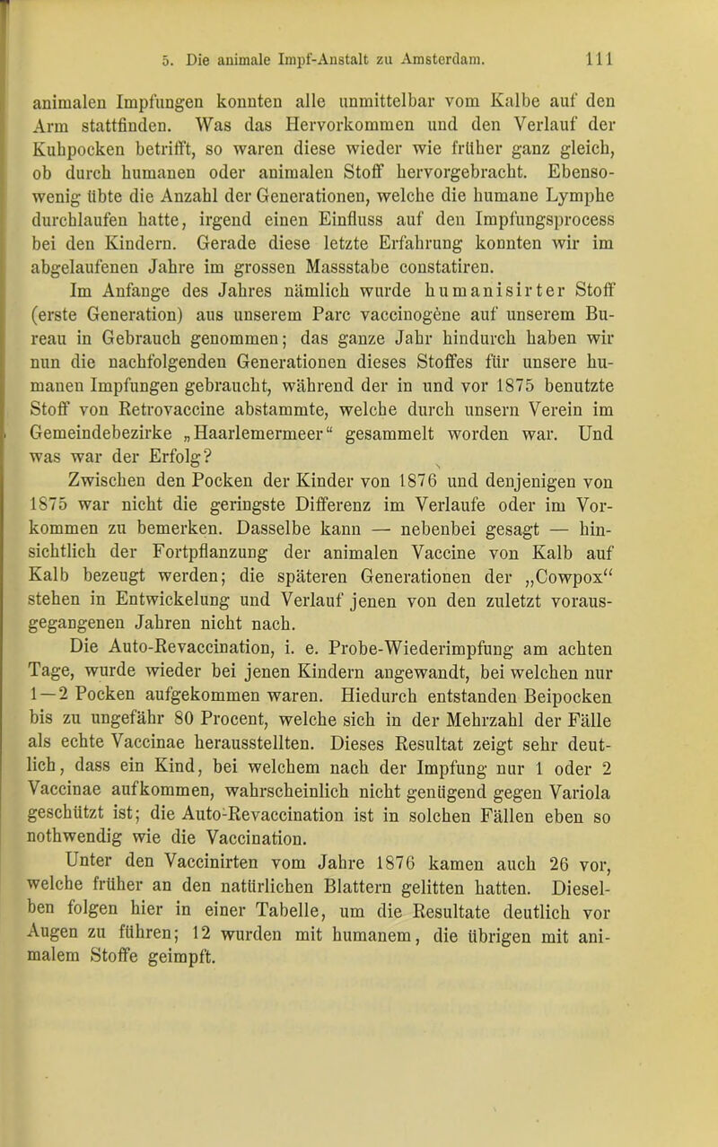 i; animalen Impfungen konnten alle unmittelbar vom Kalbe auf den Arm stattfinden. Was das Hervorkommen und den Verlauf der Kubpocken betrifft, so waren diese wieder wie früher ganz gleich, ob durch humanen oder animalen Stoff hervorgebracht. Ebenso- wenig libte die Anzahl der Generationen, welche die humane Lymphe durchlaufen hatte, irgend einen Einfluss auf den Impfungsprocess bei den Kindern. Gerade diese letzte Erfahrung konnten wir im abgelaufenen Jahre im grossen Massstabc constatiren. Im Anfänge des Jahres nämlich wurde humanisirter Stoff (erste Generation) aus unserem Parc vaccinogöne auf unserem Bu- reau in Gebrauch genommen; das ganze Jahr hindurch haben wir nun die nachfolgenden Generationen dieses Stoffes für unsere hu- manen Impfungen gebraucht, während der in und vor 1875 benutzte Stoff von Retrovaccine abstammte, welche durch unsern Verein im i Gemeindebezirke „Haarlemermeer“ gesammelt worden war. Und was war der Erfolg? Zwischen den Pocken der Kinder von 1876 und denjenigen von 1875 war nicht die geringste Differenz im Verlaufe oder im Vor- kommen zu bemerken. Dasselbe kann — nebenbei gesagt — hin- sichtlich der Fortpflanzung der animalen Vaccine von Kalb auf Kalb bezeugt werden; die späteren Generationen der „Cowpox“ stehen in Entwickelung und Verlauf jenen von den zuletzt voraus- gegangenen Jahren nicht nach. Die Auto-Revaccination, i. e. Probe-Wiederimpfung am achten Tage, wurde wieder bei jenen Kindern angewandt, bei welchen nur 1 — 2 Pocken aufgekommen waren. Hiedurch entstanden Beipocken bis zu ungefähr 80 Procent, welche sich in der Mehrzahl der Fälle als echte Vaccinae herausstellten. Dieses Resultat zeigt sehr deut- lich, dass ein Kind, bei welchem nach der Impfung nur 1 oder 2 Vaccinae auf kommen, wahrscheinlich nicht genügend gegen Variola geschützt ist; die Auto:Revaccination ist in solchen Fällen eben so nothwendig wie die Vaccination. Unter den Vaccinirten vom Jahre 1876 kamen auch 26 vor, welche früher an den natürlichen Blattern gelitten hatten. Diesel- ben folgen hier in einer Tabelle, um die Resultate deutlich vor Augen zu führen; 12 wurden mit humanem, die übrigen mit ani- malem Stoffe geimpft.