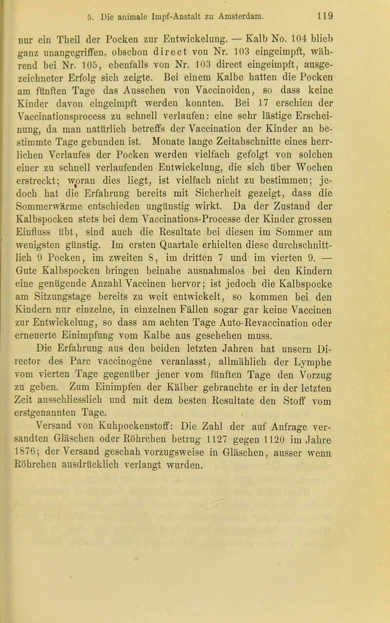 nur ein Theil der Pocken zur Entwickelung. — Kalb No. 104 blieb ganz unangegriffen, obscbon direct von Nr. 103 eingeimpft, wäh- rend bei Nr. 105, ebenfalls von Nr. 103 direct eingeimpft, ausge- zeichneter Erfolg sieb zeigte. Bei einem Kalbe batten die Pocken am fünften Tage das Aussehen von Vaccinoiden, so dass keine Kinder davon eingeimpft werden konnten. Bei 17 erschien der Vaccinationsprocess zu schnell verlaufen: eine sehr lästige Erschei- nung, da man natürlich betreffs der Vaccination der Kinder an be- stimmte Tage gebunden ist. Monate lange Zeitabschnitte eines herr- lichen Verlaufes der Pocken werden vielfach gefolgt von solchen einer zu schnell verlaufenden Entwickelung, die sich über Wochen erstreckt; woran dies liegt, ist vielfach nicht zu bestimmen; je- doch hat die Erfahrung bereits mit Sicherheit gezeigt, dass die Sommerwärme entschieden ungünstig wirkt. Da der Zustand der Kalbspocken stets bei dem Vaccinations-Processe der Kinder grossen Einfluss übt, sind auch die Resultate bei diesen im Sommer am wenigsten günstig. Im ersten Quartale erhielten diese durchschnitt- lich 9 Pocken, im zweiten 8, im dritten 7 und im vierten 9. — Gute Kalbspocken bringen beinahe ausnahmslos bei den Kindern eine genügende Anzahl Vaccinen hervor; ist jedoch die Kalbspocke am Sitzungstage bereits zu weit entwickelt, so kommen bei den Kindern nur einzelne, in einzelnen Fällen sogar gar keine Vaccinen zur Entwickelung, so dass am achten Tage Auto-Revaccination oder erneuerte Einimpfung vom Kalbe aus geschehen muss. Die Erfahrung aus den beiden letzten Jahren hat unsern Di- rector des Parc vaccinogene veranlasst, allmählich der Lymphe vom vierten Tage gegenüber jener vom fünften Tage den Vorzug zu geben. Zum Einimpfen der Kälber gebrauchte er in der letzten Zeit ausschliesslich und mit dem besten Resultate den Stoff vom erstgenannten Tage. \ Versand von Kuhpockenstoff: Die Zahl der auf Anfrage ver- sandten Gläschen oder Röhrchen betrug 1127 gegen 1120 im Jahre 1876; der Versand geschah vorzugsweise in Gläschen, ausser wenn Röhrchen ausdrücklich verlangt wurden.
