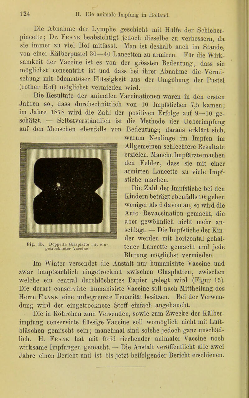 Die Abnahme der Lymphe geschieht mit Hülfe der Schieber- pincette; Dr. Frank beabsichtigt jedoch dieselbe zu verbessern, da sie immer zu viel Hof mitfasst. Man ist deshalb auch im Stande, von einer Kälberpustel 30—40 Lancetten zu armiren. Für die Wirk- samkeit der Vaccine ist es von der grössten Bedeutung, dass sie möglichst concentrirt ist und dass bei ihrer Abnahme die Vermi- schung mit ödematöser Flüssigkeit aus der Umgebung der Pustel (rother Hof) möglichst vermieden wird. Die Resultate der animalen Vaccinationen waren in den ersten Jahren so, dass durchschnittlich von 10 Impfstichen 7,5 kamen; im Jahre 1878 wird die Zahl der positiven Erfolge auf 9—10 ge- schätzt. — Selbstverständlich ist die Methode der Ueberimpfung auf den Menschen ebenfalls von Bedeutung; daraus erklärt sich, warum Neulinge im Impfen im Allgemeinen schlechtere Resultate erzielen. Manche Impfärzte machen den Fehler, dass sie mit einer armirten Lancette zu viele Impf- stiche machen. Die Zahl der Impfstiche bei den Kindern beträgt ebenfalls 10; gehen weniger als 6 davon an, so wird die Auto-Revaccination gemacht, die aber gewöhnlich nicht mehr an- schlägt. — Die Impfstiche der Kin- der werden mit horizontal gehal- tener Lancette gemacht und jede Blutung möglichst vermieden. Im Winter versendet die Anstalt nur humanisirte Vaccine und zwar hauptsächlich eingetrocknet zwischen Glasplatten, zwischen welche ein central durchlöchertes Papier gelegt wird (Figur 15). Die derart conservirte humanisirte Vaccine soll nach Mittheilung des Herrn Frank eine unbegrenzte Tenacität besitzen. Bei der Verwen- dung wird der eingetrocknete Stoff einfach angehaucht. Die in Röhrchen zum Versenden, sowie zum Zwecke der Kälber- impfung conservirte flüssige Vaccine soll womöglich nicht mit Luft- bläschen gemischt sein; manchmal sind solche jedoch ganz unschäd- lich. H. Frank hat mit fötid riechender animaler Vaccine noch wirksame Impfungen gemacht. — Die Anstalt veröffentlicht alle zwei Jahre einen Bericht und ist bis jetzt beifolgender Bericht erschienen. Fig. 15. Doppelte Glasplatte mit ein- getrockneter Vaccine.