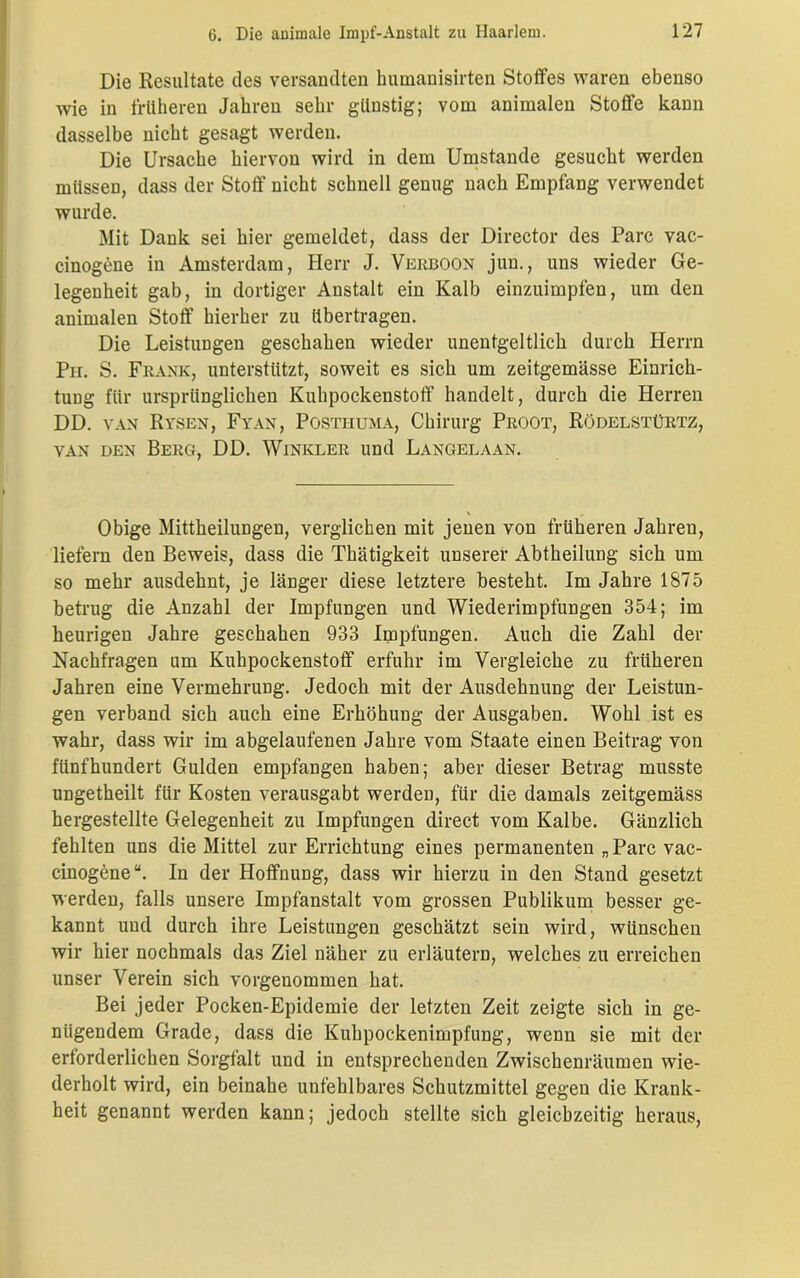 Die Resultate des versandten humanisirten Stoffes waren ebenso wie in früheren Jahren sehr günstig; vom animalen Stoffe kann dasselbe nicht gesagt werden. Die Ursache hiervon wird in dem Umstande gesucht werden müssen, dass der Stoff nicht schnell genug nach Empfang verwendet wurde. Mit Dank sei hier gemeldet, dass der Director des Parc vac- cinogene in Amsterdam, Herr J. Verboon jun., uns wieder Ge- legenheit gab, in dortiger Anstalt ein Kalb einzuimpfen, um den animalen Stoff hierher zu übertragen. Die Leistungen geschahen wieder unentgeltlich durch Herrn Ph. S. Frank, unterstützt, soweit es sich um zeitgemässe Einrich- tung für ursprünglichen Kuhpockenstoff handelt, durch die Herren DD. van Rysen, Fyan, Posthuma, Chirurg Proot, Rödelstürtz, van den Berg, DD. Winkler und Langelaan. Obige Mittheilungen, verglichen mit jenen von früheren Jahreu, liefern den Beweis, dass die Thätigkeit unserer Abtheilung sich um so mehr ausdehnt, je länger diese letztere besteht. Im Jahre 1875 betrug die Anzahl der Impfungen und Wiederimpfungen 354; im heurigen Jahre geschahen 933 Impfungen. Auch die Zahl der Nachfragen um Kuhpockenstoff erfuhr im Vergleiche zu früheren Jahren eine Vermehrung. Jedoch mit der Ausdehnung der Leistun- gen verband sich auch eine Erhöhung der Ausgaben. Wohl ist es wahr, dass wir im abgelaufenen Jahre vom Staate einen Beitrag von fünfhundert Gulden empfangen haben; aber dieser Betrag musste ungetheilt für Kosten verausgabt werden, für die damals zeitgemäss hergestellte Gelegenheit zu Impfungen direct vom Kalbe. Gänzlich fehlten uns die Mittel zur Errichtung eines permanenten „Parc vac- cinogene“. In der Hoffnung, dass wir hierzu in den Stand gesetzt werden, falls unsere Impfanstalt vom grossen Publikum besser ge- kannt und durch ihre Leistungen geschätzt sein wird, wünschen wir hier nochmals das Ziel näher zu erläutern, welches zu erreichen unser Verein sich vorgenommen hat. Bei jeder Pocken-Epidemie der letzten Zeit zeigte sich in ge- nügendem Grade, dass die Kuhpockenimpfung, wenn sie mit der erforderlichen Sorgfalt und in entsprechenden Zwischenräumen wie- derholt wird, ein beinahe unfehlbares Schutzmittel gegen die Krank- heit genannt werden kann; jedoch stellte sich gleichzeitig heraus,