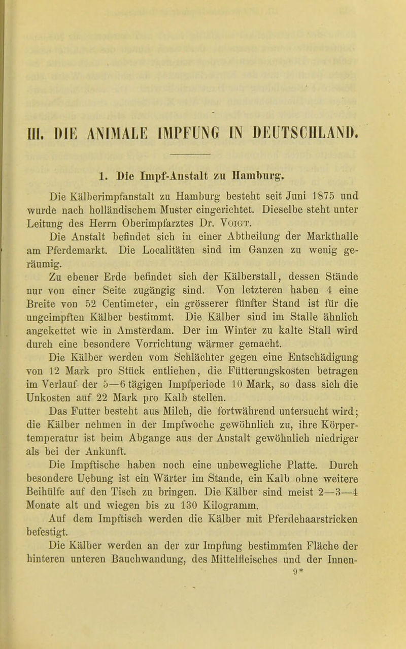 1. Die Iinpf-Anstalt zu Hamburg. Die Kälberimpfanstalt zu Hamburg besteht seit Juni 1875 und wurde nach holländischem Muster eingerichtet. Dieselbe steht unter Leitung des Herrn Oberimpfarztes Dr. Voigt. Die Anstalt befindet sich in einer Abtheilung der Markthalle am Pferdemarkt. Die Localitäten sind im Ganzen zu wenig ge- räumig. Zu ebener Erde befindet sich der Kälberstall, dessen Stände nur von einer Seite zugängig sind. Von letzteren haben 4 eine Breite von 52 Centimeter, ein grösserer fünfter Stand ist für die ungeimpften Kälber bestimmt. Die Kälber sind im Stalle ähnlich angekettet wie in Amsterdam. Der im Winter zu kalte Stall wird durch eine besondere Vorrichtung wärmer gemacht. Die Kälber werden vom Schlächter gegen eine Entschädigung von 12 Mark pro Stück entliehen, die Fütterungskosten betragen im Verlauf der 5—6 tägigen Impfperiode 10 Mark, so dass sich die Unkosten auf 22 Mark pro Kalb stellen. Das Futter besteht aus Milch, die fortwährend untersucht wird; die Kälber nehmen in der Impfwoche gewöhnlich zu, ihre Körper- temperatur ist beim Abgänge aus der Anstalt gewöhnlich niedriger als bei der Ankunft. Die Impftische haben noch eine unbewegliche Platte. Durch besondere Uebung ist ein Wärter im Stande, ein Kalb ohne weitere Beihülfe auf den Tisch zu bringen. Die Kälber sind meist 2—3—4 Monate alt und wiegen bis zu 130 Kilogramm. Auf dem Impftisch werden die Kälber mit Pferdehaarstricken befestigt. Die Kälber werden an der zur Impfung bestimmten Fläche der hinteren unteren Bauchwandung, des Mittelfleisches und der Innen- 9*