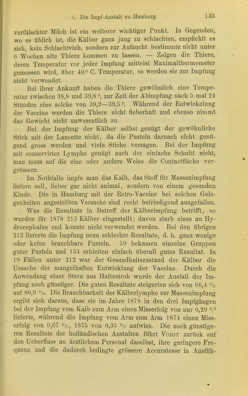 verfälschter Milch ist ein weiterer wichtiger Punkt. In Gegenden, wo es üblich ist, die Kälber ganz jung zu schlachten, empfiehlt es sieb, kein Schlachtvieh, sondern zur Aufzucht bestimmte nicht unter 6 Wochen alte Thiere kommen zu lassen. — Zeigen die Thiere, deren Temperatur vor jeder Impfung mittelst Maximalthermometer gemessen wird, über 40° C. Temperatur, so werden sie zur Impfung nicht verwendet. Bei ihrer Ankunft haben die Thiere gewöhnlich eine Tempe- ratur zwischen 38,8 und 39,8 °, zur Zeit der Abimpfung nach 5 mal 24 Stunden eine solche von 39,2—39,5°. Während der Entwickelung der Vaccine werden die Thiere nicht fieberhaft und ebenso nimmt das Gewicht nicht unwesentlich zu. Bei der Impfung der Kälber selbst genügt der gewöhnliche Stich mit der Lancette nicht, da die Pusteln darnach nicht genü- gend gross werden und viele Stiche versagen. Bei der Impfung mit conservirter Lymphe genügt auch der einfache Schnitt nicht, man muss auf die eine oder andere Weise die Contactfläche ver- grössern. Im Nothfalle impfe man das Kalb, das Stoff für Massenimpfung liefern soll, lieber gar nicht animal, sondern von einem gesunden Kinde. Die in Hamburg mit der Retro-Vaccine bei solchen Gele- genheiten angestellten Versuche sind recht befriedigend ausgefallen. Was die Resultate in Betreff der Kälberimpfung betrifft, so wurden für 1878 213 Kälber eingestellt; davon starb eines an Hy- drocephalus und konnte nicht verwendet werden. Bei den übrigen 212 lieferte die Impfung neun schlechte Resultate, d. h. ganz wenige oder keine brauchbare Pusteln. 59 bekamen einzelne Gruppen guter Pusteln und 134 erhielten einfach überall gutes Resultat. In 19 Fällen unter 212 war der Gesundheitszustand der Kälber die Ursache der mangelhaften Entwicklung der Vaccine. Durch die Anwendung einer Streu aus Haferstroh wurde der Ausfall der Im- pfung noch günstiger. Die guten Resultate steigerten sich von 66,4 % auf 80,9 0,o. Die Brauchbarkeit der Kälberlymphe zur Massenimpfung ergibt sich daraus, dass sie im Jahre 1878 in den drei Impfgängen bei der Impfung vom Kalb zum Arm einen Misserfolg von nur 0,29 °/° lieferte, während die Impfung vom Arm zum Arm 1874 einen Miss- erfolg von 0,67 °/o, 1875 von 0,35 % aufwies. Die noch günstige- ren Resultate der holländischen Anstalten führt Voigt zurück auf den Ueberfluss an ärztlichem Personal daselbst, ihre geringere Fre- quenz und die dadurch bedingte grössere Accuratesse in Ausfüh-