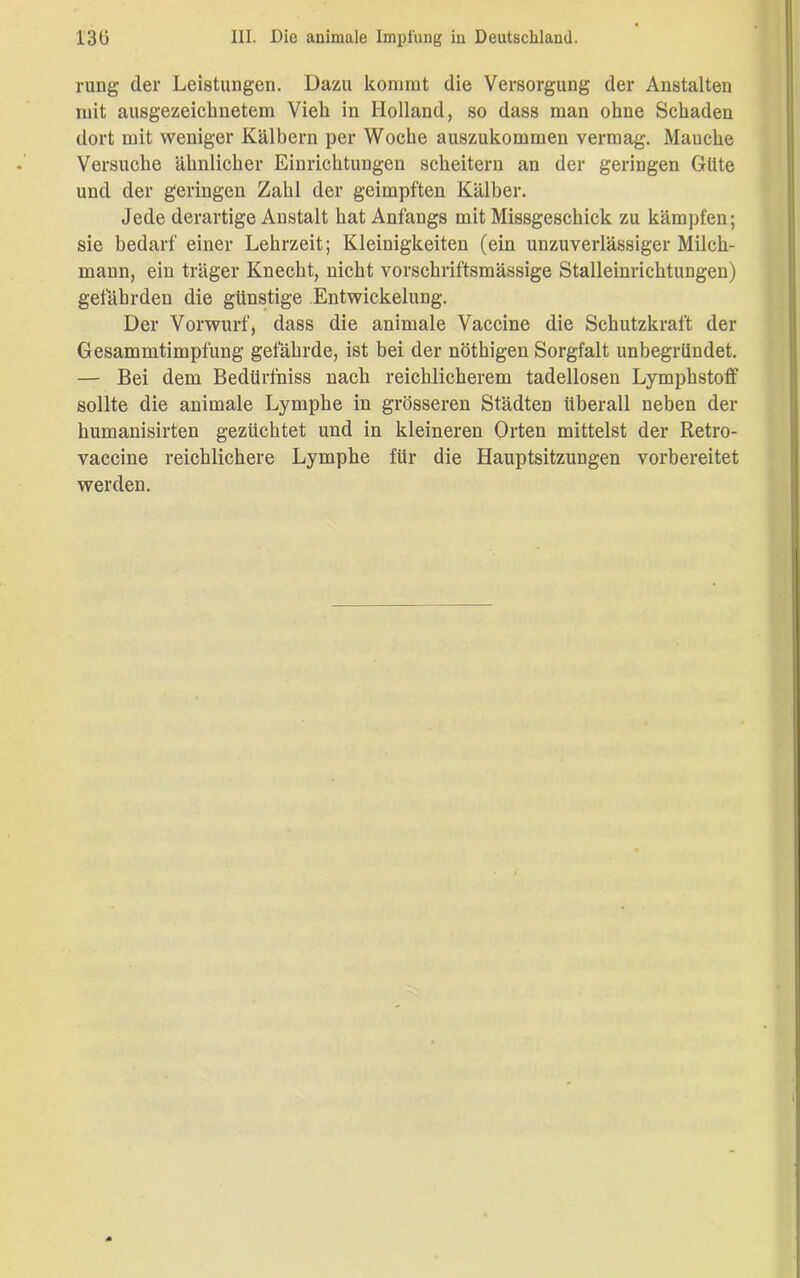 rung der Leistungen. Dazu kommt die Versorgung der Anstalten mit ausgezeichnetem Vieh in Holland, so dass man ohne Schaden dort mit weniger Kälbern per Woche auszukommen vermag. Manche Versuche ähnlicher Einrichtungen scheitern an der geringen Güte und der geringen Zahl der geimpften Kälber. Jede derartige Anstalt hat Anfangs mit Missgeschick zu kämpfen; sie bedarf einer Lehrzeit; Kleinigkeiten (ein unzuverlässiger Milch- mann, ein träger Knecht, nicht vorschriftsmässige Stalleinrichtungen) gefährden die günstige Entwickelung. Der Vorwurf, dass die animale Vaccine die Schutzkraft der Gesammtimpfung gefährde, ist bei der nöthigen Sorgfalt unbegründet. — Bei dem Bedürfniss nach reichlicherem tadellosen LymphstofF sollte die animale Lymphe in grösseren Städten überall neben der humanisirten gezüchtet und in kleineren Orten mittelst der Retro- vaccine reichlichere Lymphe für die Hauptsitzungen vorbereitet werden.