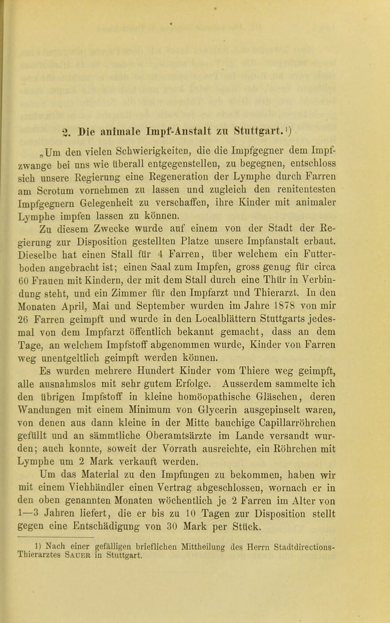 „Um den vielen Schwierigkeiten, die die Impfgegner dem Impf- zwange bei uns wie überall entgegenstellen, zu begegnen, entschloss sich unsere Regierung eine Regeneration der Lymphe durch Farren am Scrotum vornehmen zu lassen und zugleich den renitentesten Impfgegnern Gelegenheit zu verschaffen, ihre Kinder mit animaler Lymphe impfen lassen zu können. Zu diesem Zwecke wurde auf einem von der Stadt der Re- gierung zur Disposition gestellten Platze unsere Impfanstalt erbaut. Dieselbe hat einen Stall für 4 Farren, über welchem ein Futter- boden angebracht ist; einen Saal zum Impfen, gross genug für circa 60 Frauen mit Kindern, der mit dem Stall durch eine Thür in Verbin- dung steht, und ein Zimmer für den Impfarzt und Thierarzt. In den Monaten April, Mai und September wurden im Jahre 1878 von mir 26 Farren geimpft und wurde in den Localblättern Stuttgarts jedes- mal von dem Impfarzt öffentlich bekannt gemacht, dass an dem Tage, an welchem Impfstoff abgenommen wurde, Kinder von Farren weg unentgeltlich geimpft werden können. Es wurden mehrere Hundert Kinder vom Thiere weg geimpft, alle ausnahmslos mit sehr gutem Erfolge. Ausserdem sammelte ich den übrigen Impfstoff in kleine homöopathische Gläschen, deren Wandungen mit einem Minimum von Glycerin ausgepinselt waren, von denen aus dann kleine in der Mitte bauchige Capillarröhrchen gefüllt und an sämmtliche Oberamtsärzte im Lande versandt wur- den; auch konnte, soweit der Vorrath ausreichte, ein Röhrchen mit Lymphe um 2 Mark verkauft werden. Um das Material zu den Impfungen zu bekommen, haben wir mit einem Viehhändler einen Vertrag abgeschlossen, wornach er in den oben genannten Monaten wöchentlich je 2 Farren im Alter von 1—3 Jahren liefert, die er bis zu 10 Tagen zur Disposition stellt gegen eine Entschädigung von 30 Mark per Stück. 1) Nach einer gefälligen brieflichen Mittheilung des Herrn Stadtdirections- Tbierarztes Sauer in Stuttgart.