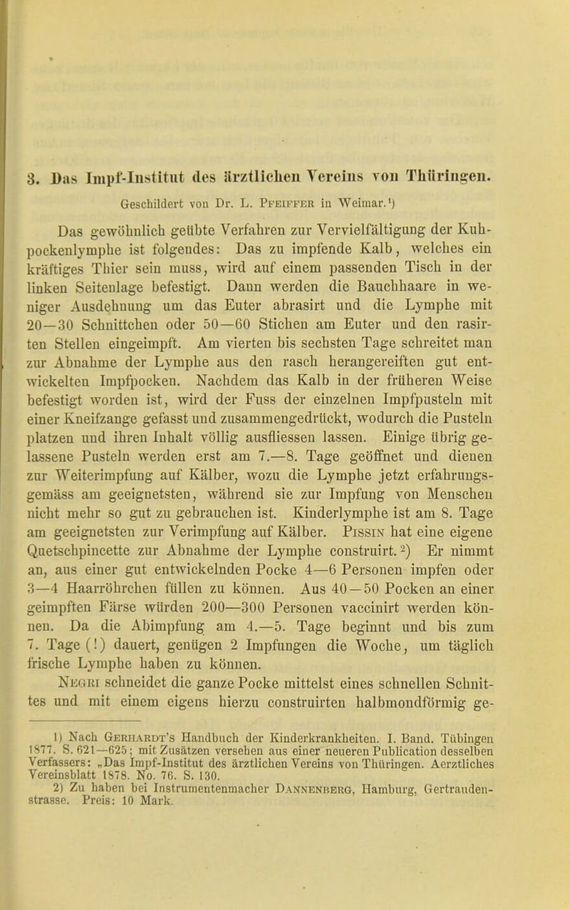 3. Bas Impf-Institut des ärztlichen Vereins von Thüringen. Geschildert von Dr. L. Pfeiffer in Weimar.1) Das gewöhnlich gelibte Verfahren zur Vervielfältigung der Kuh- pockenlymphe ist folgendes: Das zu impfende Kalb, welches ein kräftiges Thier sein muss, wird auf einem passenden Tisch in der linken Seitenlage befestigt. Dann werden die Bauchhaare in we- niger Ausdehnung um das Euter abrasirt und die Lymphe mit 20—30 Schnittchen oder 50—60 Stichen am Euter und den rasir- ten Stellen eingeimpft. Am vierten bis sechsten Tage schreitet man zur Abnahme der Lymphe aus den rasch herangereiften gut ent- wickelten Impfpocken. Nachdem das Kalb in der früheren Weise befestigt worden ist, wird der Fuss der einzelnen Impfpusteln mit einer Kneifzange gefasst und zusammengedrückt, wodurch die Pusteln platzen und ihren Inhalt völlig ausfliessen lassen. Einige übrig ge- lassene Pusteln werden erst am 7.—8. Tage geöffnet und dienen zur Weiterimpfung auf Kälber, wozu die Lymphe jetzt erfahrungs- gemäss am geeignetsten, während sie zur Impfung von Menschen nicht mehr so gut zu gebrauchen ist. Kinderlymphe ist am 8. Tage am geeignetsten zur Verimpfung auf Kälber. Pissin hat eine eigene Quetschpincette zur Abnahme der Lymphe construirt.2) Er nimmt an, aus einer gut entwickelnden Pocke 4—6 Personen impfen oder 3—4 Haarröhrchen füllen zu können. Aus 40 — 50 Pocken an einer geimpften Färse würden 200—300 Personen vaccinirt werden kön- nen. Da die Abimpfung am 4.—5. Tage beginnt und bis zum 7. Tage(!) dauert, genügen 2 Impfungen die Woche, um täglich frische Lymphe haben zu können. Negri schneidet die ganze Pocke mittelst eines schnellen Schnit- tes und mit einem eigens hierzu construirten halbmondförmig ge- 1) Nach Gerjiardt’s Handbuch der Kinderkrankheiten. I. Band. Tübingen 1877. S. 621—625; mit Zusätzen versehen aus einer neueren Publication desselben Verfassers: „Das Impf-Institut des ärztlichen Vereins von Thüringen. Aerztliches Vereinsblatt 1878. No. 76. S. 130. 2) Zu haben bei Instrumentenmacher Dannenberg, Hamburg. Gertrauden- strasse. Preis: 10 Mark.