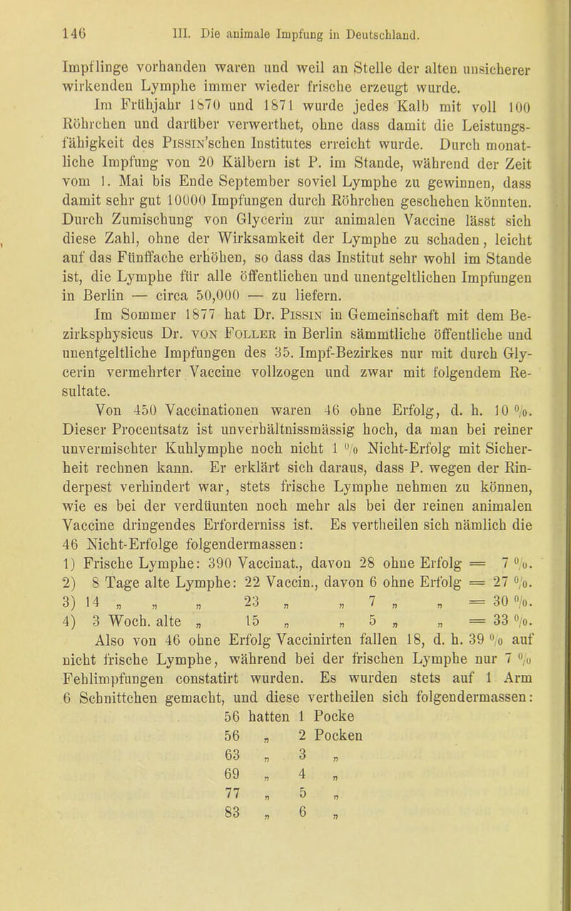 Impflinge vorhanden waren und weil an Stelle der alten unsicherer wirkenden Lymphe immer wieder frische erzeugt wurde. Im Frühjahr 1870 und 1871 wurde jedes Kalb mit voll 100 Röhrchen und darüber verwerthet, ohne dass damit die Leistungs- fähigkeit des Pissra’schen Institutes erreicht wurde. Durch monat- liche Impfung von 20 Kälbern ist P. im Stande, während der Zeit vom 1. Mai bis Ende September soviel Lymphe zu gewinnen, dass damit sehr gut 10000 Impfungen durch Röhrchen geschehen könnten. Durch Zumischung von Glycerin zur animalen Vaccine lässt sich diese Zahl, ohne der Wirksamkeit der Lymphe zu schaden, leicht auf das Fünffache erhöhen, so dass das Institut sehr wohl im Stande ist, die Lymphe für alle öffentlichen und unentgeltlichen Impfungen in Berlin — circa 50,000 — zu liefern. Im Sommer 1877 hat Dr. Pissin in Gemeinschaft mit dem Be- zirksphysicus Dr. von Foller in Berlin sämmtliche öffentliche und unentgeltliche Impfungen des 35. Impf-Bezirkes nur mit durch Gly- cerin vermehrter Vaccine vollzogen und zwar mit folgendem Re- sultate. Von 450 Vaccinationen waren 46 ohne Erfolg, d. h. 10%. Dieser Procentsatz ist unverhältnissmässig hoch, da man bei reiner unvermischter Kuhlymphe noch nicht 1 % Nicht-Erfolg mit Sicher- heit rechnen kann. Er erklärt sich daraus, dass P. wegen der Rin- derpest verhindert war, stets frische Lymphe nehmen zu können, wie es bei der verdiiunten noch mehr als bei der reinen animalen Vaccine dringendes Erforderniss ist. Es vertheilen sich nämlich die 46 Nicht-Erfolge folgendermassen: 1) Frische Lymphe: 390 Vaccinat., davon 28 ohne Erfolg = 7%. 2) 8 Tage alte Lymphe: 22 Vaccin., davon 6 ohne Erfolg = 27 %. 3) 14 „ „ „ 23 „ „ 7 „ „ = 30%. 4) 3 Woch. alte „ 15« „ 5 „ „ = 33 %. Also von 46 ohne Erfolg Vaccinirten fallen 18, d. h. 39% auf nicht frische Lymphe, während bei der frischen Lymphe nur 7 % Fehlimpfungen constatirt wurden. Es wurden stets auf 1 Arm 6 Schnittchen gemacht, und diese vertheilen sich folgendermassen: 56 hatten 1 Pocke 2 Pocken 56 63 69 77 83
