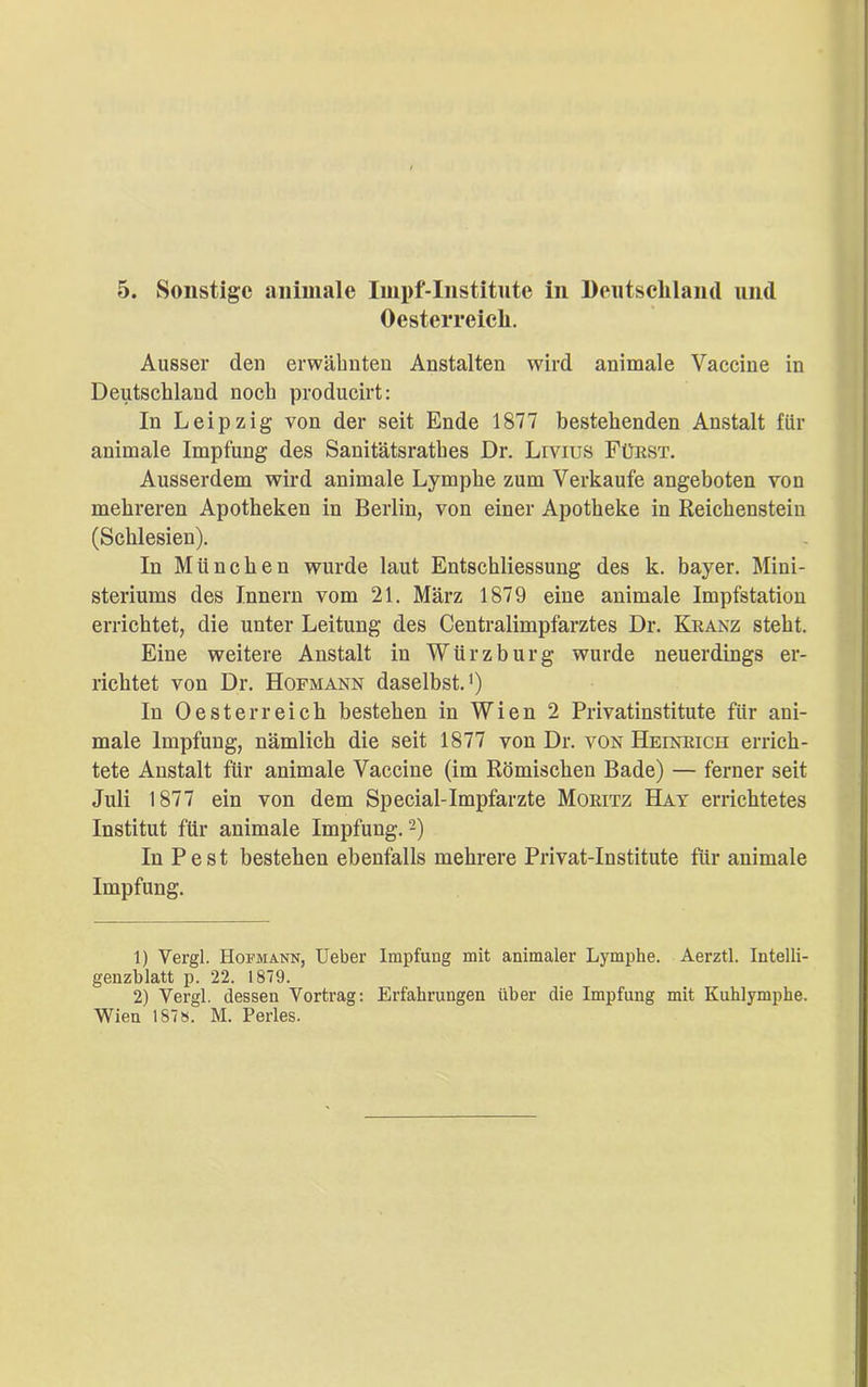Oesterreich. Ausser den erwähnten Anstalten wird animale Vaccine in Deutschland noch producirt: In Leipzig von der seit Ende 1877 bestehenden Anstalt für animale Impfung des Sanitätsrathes Dr. Lrvius Fürst. Ausserdem wird animale Lympbe zum Verkaufe angeboten von mehreren Apotheken in Berlin, von einer Apotheke in Reichenstein (Schlesien). In München wurde laut Entschliessung des k. bayer. Mini- steriums des Innern vom 21. März 1879 eine animale Impfstation errichtet, die unter Leitung des Centralimpfarztes Dr. Kranz steht. Eine weitere Anstalt in Würzburg wurde neuerdings er- richtet von Dr. Hopmann daselbst.1) In Oesterreich bestehen in Wien 2 Privatinstitute für aui- male Impfung, nämlich die seit 1877 von Dr. von Heinrich errich- tete Anstalt für animale Vaccine (im Römischen Bade) — ferner seit Juli 1877 ein von dem Special-Impfarzte Moritz Hat errichtetes Institut für animale Impfung.2) In Pest bestehen ebenfalls mehrere Privat-Institute für animale Impfung. 1) Vergl. Hof mann, Ueber Impfung mit animaler Lymphe. Aerztl. Intelli- genzblatt p. 22. 1879. 2) Vergl. dessen Vortrag: Erfahrungen über die Impfung mit Kuhlymphe. Wien 187». M. Perles.