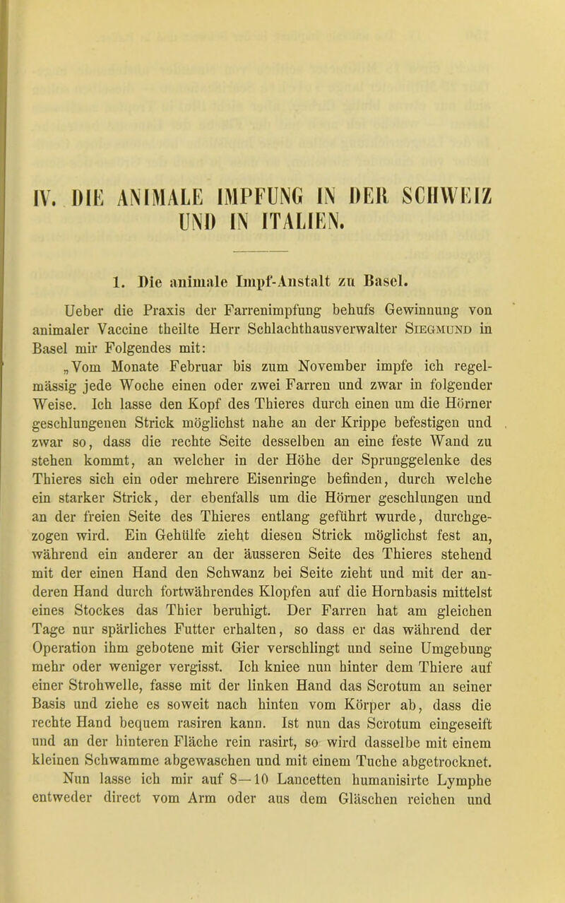 UND IN ITALIEN. 1. Die animale Impf-Anstalt zu Basel. Ueber die Praxis der Farrenimpfung behufs Gewinnung von animaler Vaccine theilte Herr Schlachthausverwalter Siegmund in Basel mir Folgendes mit: „Vom Monate Februar bis zum November impfe ich regel- mässig jede Woche einen oder zwei Farren und zwar in folgender Weise. Ich lasse den Kopf des Thieres durch einen um die Hörner geschlungenen Strick möglichst nahe an der Krippe befestigen und zwar so, dass die rechte Seite desselben an eine feste Wand zu stehen kommt, an welcher in der Höhe der Sprunggelenke des Thieres sich ein oder mehrere Eisenringe befinden, durch welche ein starker Strick, der ebenfalls um die Hörner geschlungen und an der freien Seite des Thieres entlang geführt wurde, durchge- zogen wird. Ein Gehiilfe zieht diesen Strick möglichst fest an, während ein anderer an der äusseren Seite des Thieres stehend mit der einen Hand den Schwanz bei Seite zieht und mit der an- deren Hand durch fortwährendes Klopfen auf die Hornbasis mittelst eines Stockes das Thier beruhigt. Der Farren hat am gleichen Tage nur spärliches Futter erhalten, so dass er das während der Operation ihm gebotene mit Gier verschlingt und seine Umgebung mehr oder weniger vergisst. Ich kniee nun hinter dem Thiere auf einer Strohwelle, fasse mit der linken Hand das Scrotum an seiner Basis und ziehe es soweit nach hinten vom Körper ab, dass die rechte Hand bequem rasiren kann. Ist nun das Scrotum eingeseift und an der hinteren Fläche rein rasirt, so wird dasselbe mit einem kleinen Schwamme abgewaschen und mit einem Tuche abgetrocknet. Nun lasse ich mir auf 8—10 Lancetten humanisirte Lymphe entweder direct vom Arm oder aus dem Gläschen reichen und