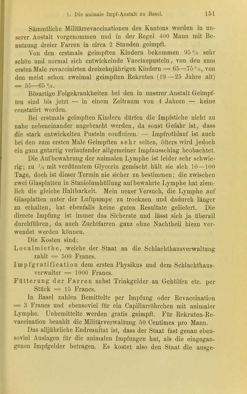Sämmtliche Militärrevaccinationen des Kantons werden in un- serer Austalt vorgenommen und in der Regel 400 Mann mit Be- nutzung dreier Farren in circa 2 Stunden geimpft. Von den erstmals geimpften Kindern bekommen 95 °/o sehr schön und normal sich entwickelnde Vaccinepusteln, von den zum ersten Male revaccinirten dreizehnjährigen Kindern = 65—750/o, von den meist schon zweimal geimpften Rekruten (19 — 25 Jahre alt) = 55—65 %. Bösartige Folgekrankheiten bei den in unserer Anstalt Geimpf- ten sind bis jetzt — in einem Zeitraum von 4 Jahren — keine constatirt worden. Bei erstmals geimpften Kindern dürfen die Impfstiche nicht zu nahe nebeneinander angebracht werden, da sonst Gefahr ist, dass die stark entwickelten Pusteln conflniren. — Impfrothlauf ist auch bei den zum ersten Male Geimpften sehr selten, öfters wird jedoch ein ganz gutartig verlaufender allgemeiner Impfausschlag beobachtet. Die Aufbewahrung der animalen Lymphe ist leider sehr schwie- rig; zu l/i mit verdünntem Glycerin gemischt hält sie sich 10—100 Tage, doch ist dieser Termin nie sicher zu bestimmen; die zwischen zwei Glasplatten in Staniolumhiillung auf bewahrte Lymphe hat ziem- lich die gleiche Haltbarkeit. Mein neuer Versuch, die Lymphe auf Glasplatten unter der Luftpumpe zu trocknen und dadurch länger zu erhalten, hat ebenfalls keine guten Resultate geliefert. Die directe Impfung ist immer das Sicherste und lässt sich ja überall durchführen, da auch Zuchtfarren ganz ohne Nachtheil hiezu ver- wendet werden können. Die Kosten sind: Localmiethe, welche der Staat an die Schlachthausverwaltung zahlt = 500 Francs. Impfgratification dem ersten Physikus und dem Schlachthaus- verwalter = 1000 Francs. Fütterung der Farren nebst Trinkgelder au Gekillten etc. per Stück = 15 Francs. In Basel zahlen Bemittelte per Impfung oder Revaccinatiou = 3 Francs und ebensoviel für ein Capillarrökrcken mit animaler Lymphe. Unbemittelte werden gratis geimpft. Für Rekruten-Re- vaccination bezahlt die Militärverwaltung 50 Centimes pro Mann. Das alljährliche Endresultat ist, dass der Staat fast genau eben- soviel Auslagen für die animalen Impfungen hat, als die eingegan- genen Impfgelder betragen. Es kostet also den Staat die ausge-