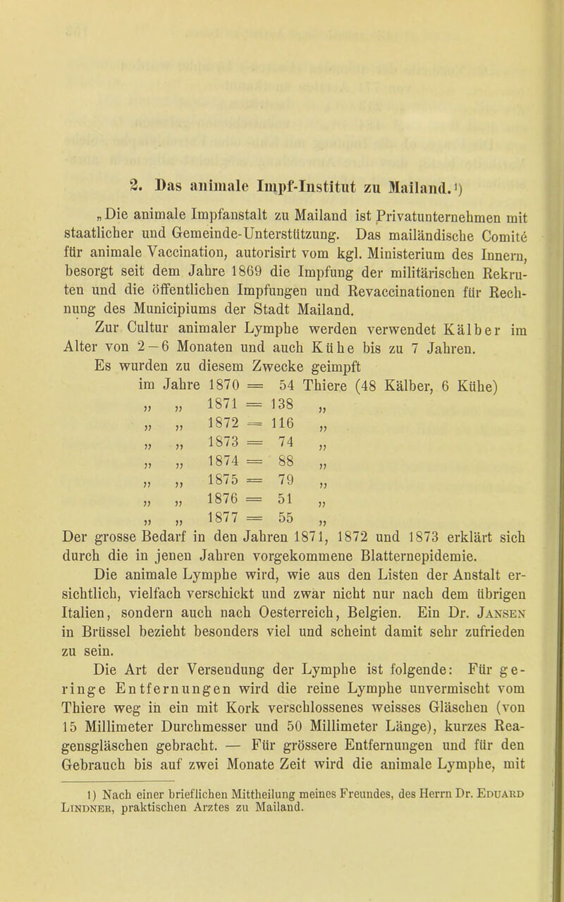 » Die animale Impfanstalt zu Mailand ist Privatunternehmen mit staatlicher und Gemeinde-Unterstützung. Das mailändische Comite für animale Vaccination, autorisirt vom kgl. Ministerium des Innern, besorgt seit dem Jahre 1869 die Impfung der militärischen Rekru- ten und die öffentlichen Impfungeu und Revaccinationen für Rech- nung des Municipiums der Stadt Mailand. Zur Cultur animaler Lymphe werden verwendet Kälber im Alter von 2-6 Monaten und auch Kühe bis zu 7 Jahren. Es wurden zu diesem Zwecke geimpft im Jahre 1870 = 54 Thiere (48 Kälber, 6 Kühe) )) 1871 = 138 V ?? 1872 = 116 V ?? ?? 1873 = 74 » 1874 == 88 V n 1875 = 79 V ?? V 1876 = 51 V V 1877 = 55 )1 Der grosse Bedarf in den Jahren 1871, 1872 und 1873 erklärt durch die in jenen Jahren vorgekommene Blatternepidemie. Die animale Lymphe wird, wie aus den Listen der Anstalt er- sichtlich, vielfach verschickt und zwar nicht nur nach dem übrigen Italien, sondern auch nach Oesterreich, Belgien. Ein Dr. Jansen in Brüssel bezieht besonders viel und scheint damit sehr zufrieden zu sein. Die Art der Versendung der Lymphe ist folgende: Für ge- ringe Entfernungen wird die reine Lymphe unvermischt vom Thiere weg in ein mit Kork verschlossenes weisses Gläschen (von 15 Millimeter Durchmesser und 50 Millimeter Länge), kurzes Rea- gensgläschen gebracht. — Für grössere Entfernungen und für den Gebrauch bis auf zwei Monate Zeit wird die animale Lymphe, mit 1) Nach einer brieflichen Mittheilung meines Freundes, des Herrn Dr. Eduard Lindner, praktischen Arztes zu Mailand.