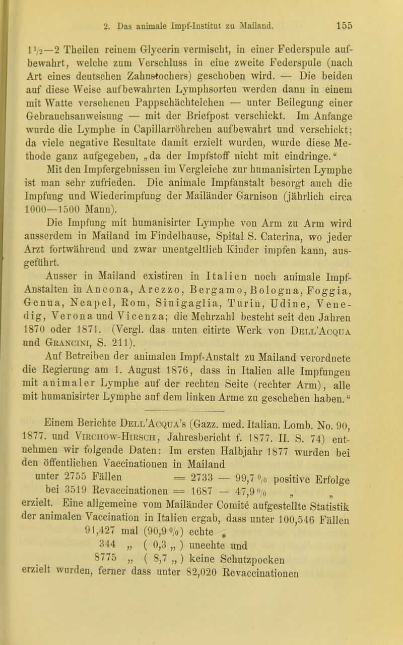 1'/2—2 Theilen reinem Glycerin vermischt, in einer Federspule auf- bewahrt, welche zum Verschluss in eine zweite Federspule (nach Art eines deutschen Zahnstochers) geschoben wird. — Die beiden auf diese Weise aufbewahrten Lymphsorten werden dann in einem mit Watte versehenen Pappschächtelchen — unter Beilegung einer Gebrauchsanweisung — mit der Briefpost verschickt. Im Anfänge wurde die Lymphe in Capillarröhrchen aufbewahrt und verschickt; da viele negative Resultate damit erzielt wurden, wurde diese Me- thode ganz aufgegeben, „da der Impfstoff nicht mit eindringe.“ Mit den Impfergebnissen im Vergleiche zur humanisirten Lymphe ist man sehr zufrieden. Die animale Impfanstalt besorgt auch die Impfung und Wiederimpfung der Mailänder Garnison (jährlich circa 1000—1500 Mann). Die Impfung mit humanisirter Lymphe von Arm zu Arm wird ausserdem in Mailand im Findelhause, Spital S. Caterina, wo jeder Arzt fortwährend und zwar unentgeltlich Kinder impfen kann, aus- geftikrt. Ausser in Mailand existiren in Italien noch animale Impf- Anstalten in Ancona, Arezzo, Bergamo, Bologna, Foggia, Genua, Neapel, Rom, Sinigaglia, Turin, Udine, Vene- dig, Verona und Vicenza; die Mehrzahl besteht seit den Jahren 1870 oder 1871. (Vergl. das unten citirte Werk von Dell’Acqua und Grancini, S. 211). Auf Betreiben der animalen Impf-Anstalt zu Mailand verordnete die Regierung am 1. August 1876, dass in Italien alle Impfungen mit animaler Lymphe auf der rechten Seite (rechter Arm), alle mit humanisirter Lymphe auf dem linken Arme zu geschehen haben. “ Einem Berichte Dell’Acqua’s (Gazz. med. Italian. Lomb. No. 90, 1877. und Virchow-Hirsch, Jahresbericht f. 1877. II. S. 74) ent- nehmen wir folgende Daten: Im ersten Halbjahr 1877 wurden bei den öffentlichen Vaccinationen in Mailand unter 2755 Fällen = 2733 — 99,7 °,o positive Erfolge bei 3519 Revaccinationen = 1687 — 47,9 °/o „ erzielt. Eine allgemeine vom Mailänder Comite aufgestellte Statistik der animalen Vaccination in Italien ergab, dass unter 100,546 Fällen 91,427 mal (90,9 °/o) echte , 344 „ ( 0,3 „ ) unechte und 8775 „ ( 8,7 „ ) keine Schutzpocken erzielt wurden, ferner dass unter 82,020 Revaccinationen