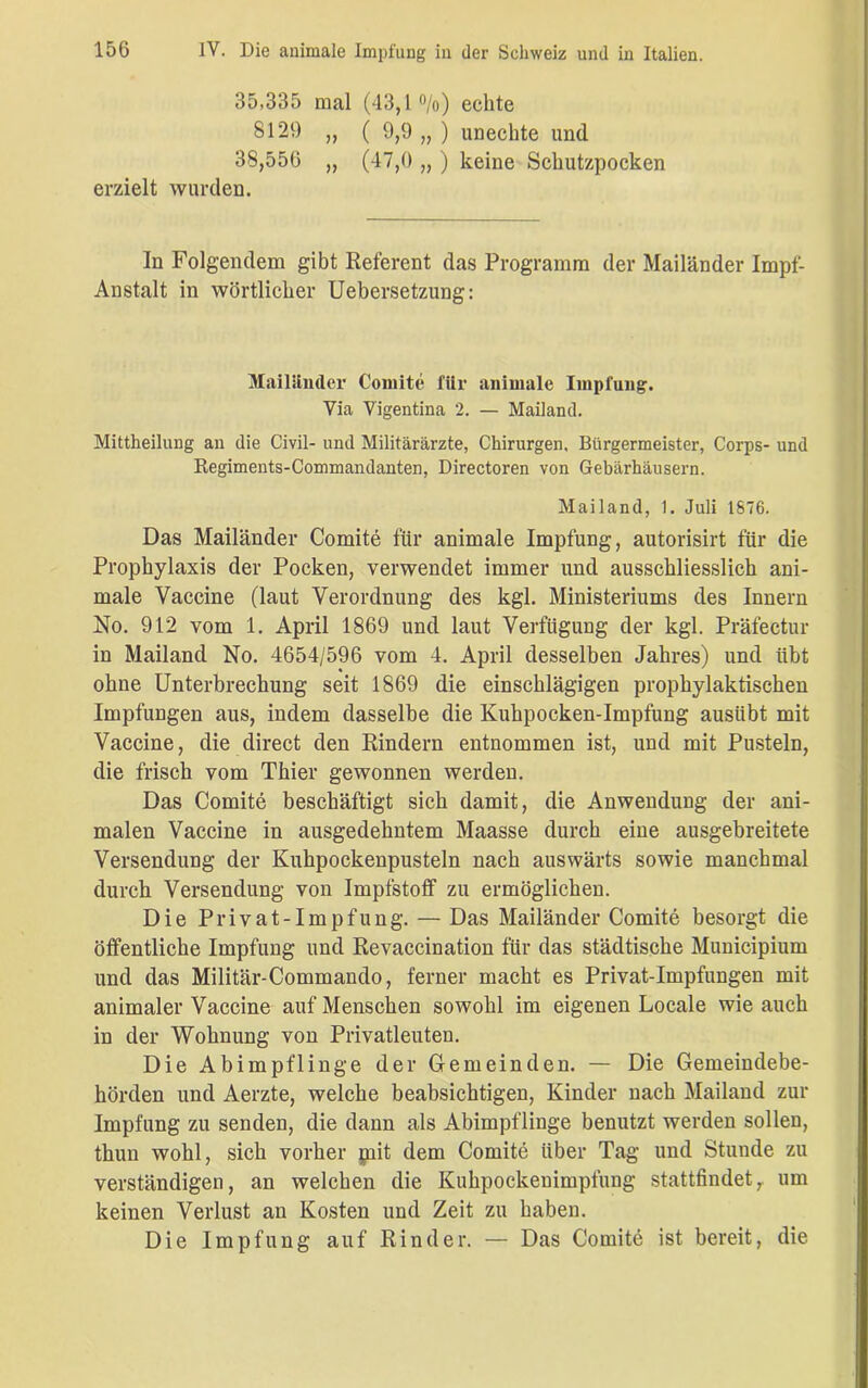 35,335 mal (43,1%) echte 8129 „ ( 9,9 „ ) unechte und 38,556 „ (47,0 „ ) keine Schutzpocken erzielt wurden. In Folgendem gibt Referent das Programm der Mailänder Impf- Austalt in wörtlicher Uebersetzung: Mailänder Comite für animale Impfung. Via Vigentina 2. — Mailand. Mittheilung an die Civil- und Militärärzte, Chirurgen, Bürgermeister, Corps- und Regiments-Commandanten, Directoren von Gebärhäusern. Mailand, 1. Juli 1876. Das Mailänder Comite für animale Impfung, autorisirt für die Prophylaxis der Pocken, verwendet immer und ausschliesslich ani- male Vaccine (laut Verordnung des kgl. Ministeriums des Innern No. 912 vom 1. April 1869 und laut Verfügung der kgl. Präfectur in Mailand No. 4654/596 vom 4. April desselben Jahres) und iibt ohne Unterbrechung seit 1869 die einschlägigen prophylaktischen Impfungen aus, indem dasselbe die Kuhpocken-Impfung ausübt mit Vaccine, die direct den Rindern entnommen ist, und mit Pusteln, die frisch vom Thier gewonnen werden. Das Comite beschäftigt sich damit, die Anwendung der ani- malen Vaccine in ausgedehntem Maasse durch eine ausgebreitete Versendung der Kuhpockenpusteln nach auswärts sowie manchmal durch Versendung von Impfstoff zu ermöglichen. Die Privat-Impfung. — Das Mailänder Comite besorgt die öffentliche Impfung und Revaccination für das städtische Municipium und das Militär-Commando, ferner macht es Privat-Impfungen mit animaler Vaccine auf Menschen sowohl im eigenen Locale wie auch in der Wohnung von Privatleuten. Die Abimpflinge der Gemeinden. — Die Gemeindebe- hörden und Aerzte, welche beabsichtigen, Kinder nach Mailand zur Impfung zu senden, die dann als Abimpflinge benutzt werden sollen, thun wohl, sich vorher piit dem Comite über Tag und Stunde zu verständigen, an welchen die Kuhpockenimpfung stattfindet, um keinen Verlust an Kosten und Zeit zu haben. Die Impfung auf Rinder. — Das Comite ist bereit, die
