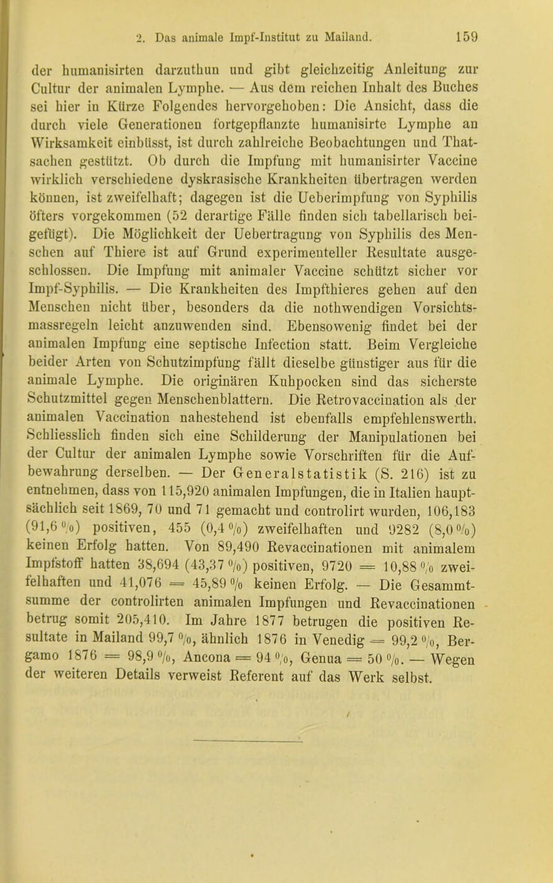 der humanisirten darzuthun und gibt gleichzeitig Anleitung zur Cultur der animalen Lymphe. — Aus dem reichen Inhalt des Buches sei hier in Kürze Folgendes hervorgehoben: Die Ansicht, dass die durch viele Generationen fortgepflanzte humanisirte Lymphe an Wirksamkeit einhlisst, ist durch zahlreiche Beobachtungen und That- sachen gestützt. Ob durch die Impfung mit lnimanisirter Vaccine wirklich verschiedene dyskrasische Krankheiten übertragen werden können, ist zweifelhaft; dagegen ist die Ueberimpfung von Syphilis öfters vorgekommen (52 derartige Fälle finden sich tabellarisch bei- gefügt). Die Möglichkeit der Uebertragung von Syphilis des Men- schen auf Thiere ist auf Grund experimenteller Resultate ausge- schlossen. Die Impfung mit animaler Vaccine schlitzt sicher vor Impf-Syphilis. — Die Krankheiten des Impfthieres gehen auf den Menschen nicht über, besonders da die nothwendigen Vorsichts- massregeln leicht anzuwenden sind. Ebensowenig findet bei der animalen Impfung eine septische Infection statt. Beim Vergleiche beider Arten von Schutzimpfung fällt dieselbe günstiger aus für die animale Lymphe. Die originären Kuhpocken sind das sicherste Schutzmittel gegen Menschenblattern. Die Retrovaccination als der animalen Vaccination nahestehend ist ebenfalls empfehlenswert!]. Schliesslich finden sich eine Schilderung der Manipulationen bei der Cultur der animalen Lymphe sowie Vorschriften für die Auf- bewahrung derselben. — Der Generalstatistik (S. 216) ist zu entnehmen, dass von 115,920 animalen Impfungen, die in Italien haupt- sächlich seit 1869, 70 und 71 gemacht und controlirt wurden, 106,183 (91,6 °/o) positiven, 455 (0,4%) zweifelhaften und 9282 (8,0%) keinen Erfolg hatten. Von 89,490 Revaccinationen mit animalem Impfstoff hatten 38,694 (43,37 %) positiven, 9720 = 10,88% zwei- felhaften und 41,076 = 45,89% keinen Erfolg. — Die Gesammt- summe der controlirten animalen Impfungen und Revaccinationen betrug somit 205,410. Im Jahre 1877 betrugen die positiven Re- sultate in Mailand 99,7%, ähnlich 1876 in Venedig •= 99,2%, Ber- gamo 1876 = 98,9 %, Ancona = 94 %, Genua = 50 %. — Wegen der weiteren Details verweist Referent auf das Werk selbst.