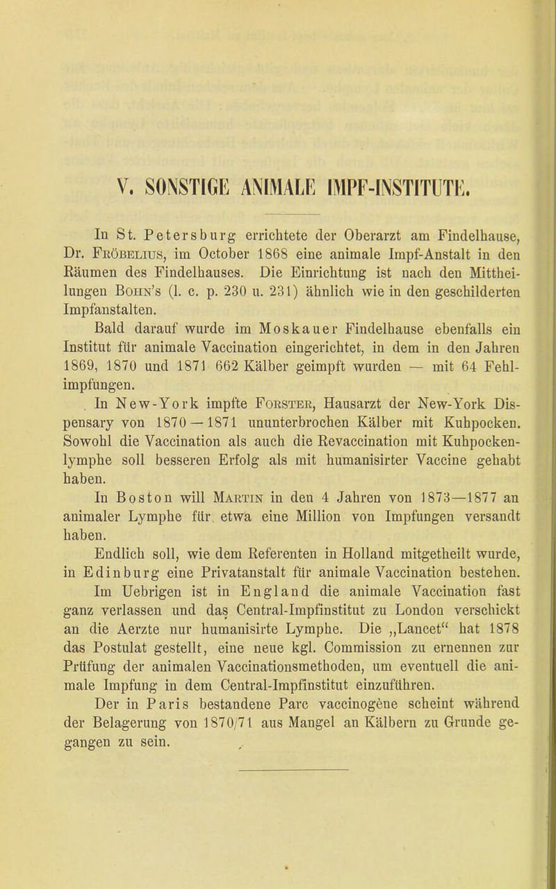 In St. Petersburg errichtete der Oberarzt am Findelhause, Dr. Fröbelius, im October 1868 eine animale Impf-Anstalt in den Räumen des Findelhauses. Die Einrichtung ist nach den Mitthei- lungen Bohn’s (1. c. p. 230 u. 231) ähnlich wie in den geschilderten Impfanstalten. Bald darauf wurde im Moskauer Findelhause ebenfalls ein Institut für animale Vaccination eingerichtet, in dem in den Jahren 1869, 1870 und 1871 662 Kälber geimpft wurden — mit 64 Fehl- impfungen. In New-York impfte Förster, Hausarzt der New-York Dis- pensary von 1870 — 1871 ununterbrochen Kälber mit Kuhpocken. Sowohl die Vaccination als auch die Revaccination mit Kuhpocken- lymphe soll besseren Erfolg als mit humanisirter Vaccine gehabt haben. In Boston will Martin in den 4 Jahren von 1873—1877 an animaler Lymphe für etwa eine Million von Impfungen versandt haben. Endlich soll, wie dem Referenten in Holland mitgetheilt wurde, in Ed in bürg eine Privatanstalt für animale Vaccination bestehen. Im Uebrigen ist in England die animale Vaccination fast ganz verlassen und das Central-Impfinstitut zu London verschickt an die Aerzte nur humanisirte Lymphe. Die „Lancet“ hat 1878 das Postulat gestellt, eine neue kgl. Commission zu ernennen zur Prüfung der animalen Vaccinationsmethoden, um eventuell die ani- male Impfung in dem Central-Impfinstitut einzuführen. Der in Paris bestandene Parc vaccinogene scheint während der Belagerung von 1870/71 aus Mangel an Kälbern zu Grunde ge- gangen zu sein.
