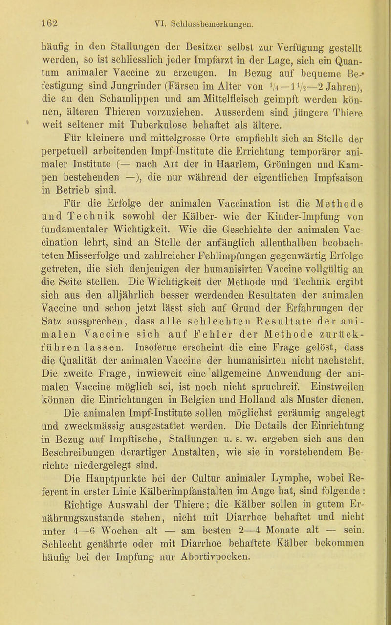 häufig in den Stallungen der Besitzer selbst zur Verfügung gestellt werden, so ist schliesslich jeder Impfarzt in der Lage, sich ein Quan- tum animaler Vaccine zu erzeugen. In Bezug auf bequeme Be-* festigung sind Jungrinder (Färsen im Alter von 1/4 — 1V2—2 Jahren), die an den Schamlippen und am Mittelfleisch geimpft werden kön- nen, älteren Thieren vorzuziehen. Ausserdem sind jüngere Thiere weit seltener mit Tuberkulose behaftet als ältere. Für kleinere und mittelgrosse Orte empfiehlt sich an Stelle der perpetuell arbeitenden Impf-Institute die Errichtung temporärer ani- maler Institute (— nach Art der in Haarlem, Groningen und Käm- pen bestehenden —), die nur während der eigentlichen Impfsaison in Betrieb sind. Für die Erfolge der animalen Vaccination ist die Methode und Technik sowohl der Kälber- wie der Kinder-Impfung von fundamentaler Wichtigkeit. Wie die Geschichte der animalen Vac- cination lehrt, sind an Stelle der anfänglich allenthalben beobach- teten Misserfolge und zahlreicher Fehlimpfungen gegenwärtig Erfolge getreten, die sich denjenigen der humanisirten Vaccine vollgültig an die Seite stellen. Die Wichtigkeit der Methode und Technik ergibt sich aus den alljährlich besser werdenden Resultaten der animalen Vaccine und schon jetzt lässt sich auf Grund der Erfahrungen der Satz aussprechen, dass alle schlechten Resultate der ani- malen Vaccine sich auf Fehler der Methode zurück- führen lassen. Insoferne erscheint die eine Frage gelöst, dass die Qualität der animalen Vaccine der humanisirten nicht nachsteht. Die zweite Frage, inwieweit eine allgemeine Anwendung der ani- malen Vaccine möglich sei, ist noch nicht spruchreif. Einstweilen können die Einrichtungen in Belgien und Holland als Muster dienen. Die animalen Impf-Institute sollen möglichst geräumig angelegt und zweckmässig ausgestattet werden. Die Details der Einrichtung in Bezug auf Impftische, Stallungen u. s. w. ergeben sich aus den Beschreibungen derartiger Anstalten, wie sie in vorstehendem Be- richte niedergelegt sind. Die Hauptpunkte bei der Cultur animaler Lymphe, wobei Re- ferent in erster Linie Kälberimpfanstalten im Auge hat, sind folgende : Richtige Auswahl der Thiere; die Kälber sollen in gutem Er- nährungszustände stehen, nicht mit Diarrhoe behaftet und nicht unter 4—6 Wochen alt — am besten 2—4 Monate alt — sein. Schlecht genährte oder mit Diarrhoe behaftete Kälber bekommen häufig bei der Impfung nur Abortivpocken.