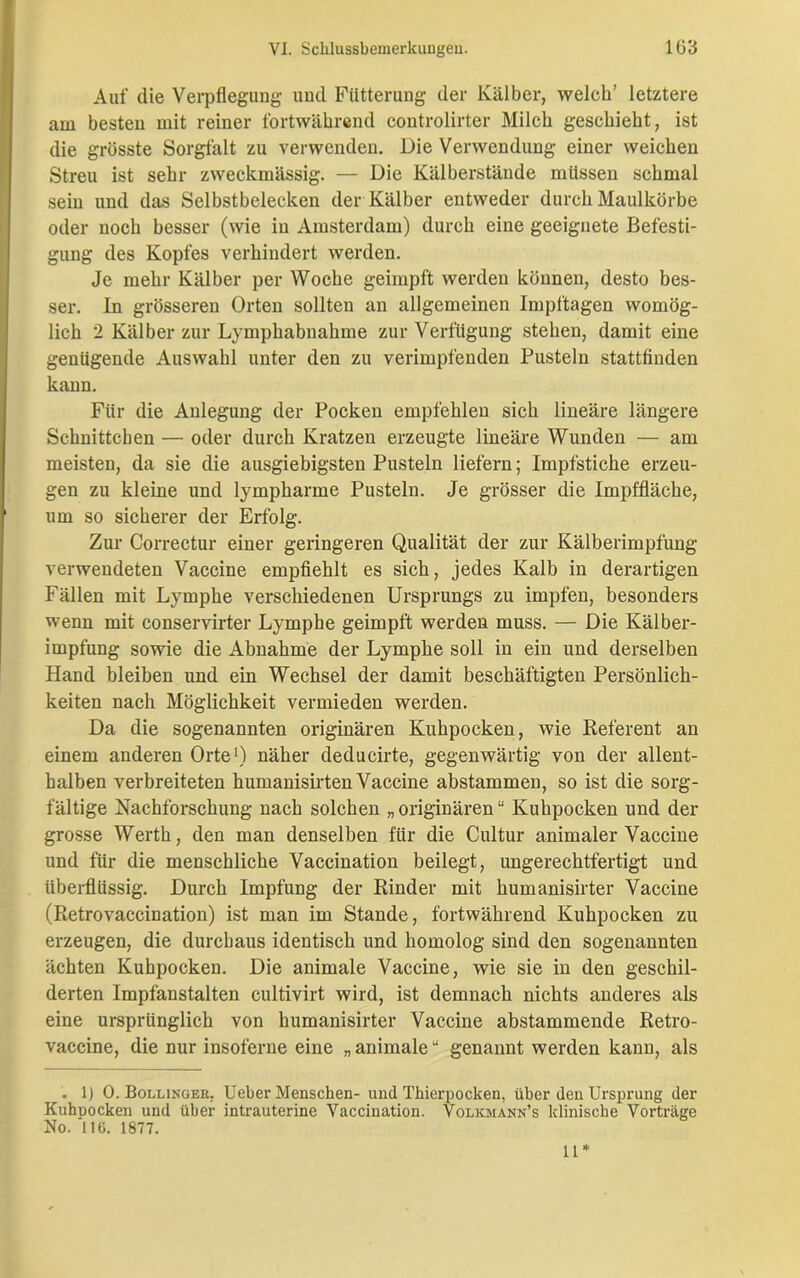 Auf die Verpflegung und Fütterung der Kälber, welch’ letztere am besten mit reiner fortwährend controlirter Milch geschieht, ist die grösste Sorgfalt zu verwenden. Die Verwendung einer weichen Streu ist sehr zweckmässig. — Die Kälberstände müssen schmal sein und das Selbstbelecken der Kälber entweder durch Maulkörbe oder noch besser (wie in Amsterdam) durch eine geeignete Befesti- gung des Kopfes verhindert werden. Je mehr Kälber per Woche geimpft werden können, desto bes- ser. In grösseren Orten sollten an allgemeinen Impftagen womög- lich 2 Kälber zur Lymphabnahme zur Verfügung stehen, damit eine genügende Auswahl unter den zu verimpfenden Pusteln stattfinden kann. Für die Anlegung der Pocken empfehlen sich lineare längere Schnittchen — oder durch Kratzen erzeugte lineäre Wunden — am meisten, da sie die ausgiebigsten Pusteln liefern; Impfstiche erzeu- gen zu kleine und lympharme Pusteln. Je grösser die Impffläche, um so sicherer der Erfolg. Zur Correctur einer geringeren Qualität der zur Kälberimpfung verwendeten Vaccine empfiehlt es sich, jedes Kalb in derartigen Fällen mit Lymphe verschiedenen Ursprungs zu impfen, besonders wenn mit conservirter Lymphe geimpft werden muss. — Die Kälber- impfung sowie die Abnahme der Lymphe soll in ein und derselben Hand bleiben und ein Wechsel der damit beschäftigten Persönlich- keiten nach Möglichkeit vermieden werden. Da die sogenannten originären Kuhpocken, wie Referent an einem anderen Orte1) näher deducirte, gegenwärtig von der allent- halben verbreiteten humanisirten Vaccine abstammen, so ist die sorg- fältige Nachforschung nach solchen „ originären “ Kuhpocken und der grosse Werth, den man denselben für die Cultur animaler Vaccine und für die menschliche Vaccination beilegt, ungerechtfertigt und überflüssig. Durch Impfung der Rinder mit humanisirter Vaccine (Retrovaccination) ist man im Stande, fortwährend Kuhpocken zu erzeugen, die durchaus identisch und homolog sind den sogenannten ächten Kuhpocken. Die animale Vaccine, wie sie in den geschil- derten Impfanstalten cultivirt wird, ist demnach nichts anderes als eine ursprünglich von humanisirter Vaccine abstammende Retro- vaccine, die nur insoferne eine „ animale “ genannt werden kann, als . 1) 0. Bollinger. Ueber Menschen- und Thierpocken, über den Ursprung der Kuhuocken und über intrauterine Vaccination. Volkmann’s klinische Vorträge No. 116. 1877. 11*