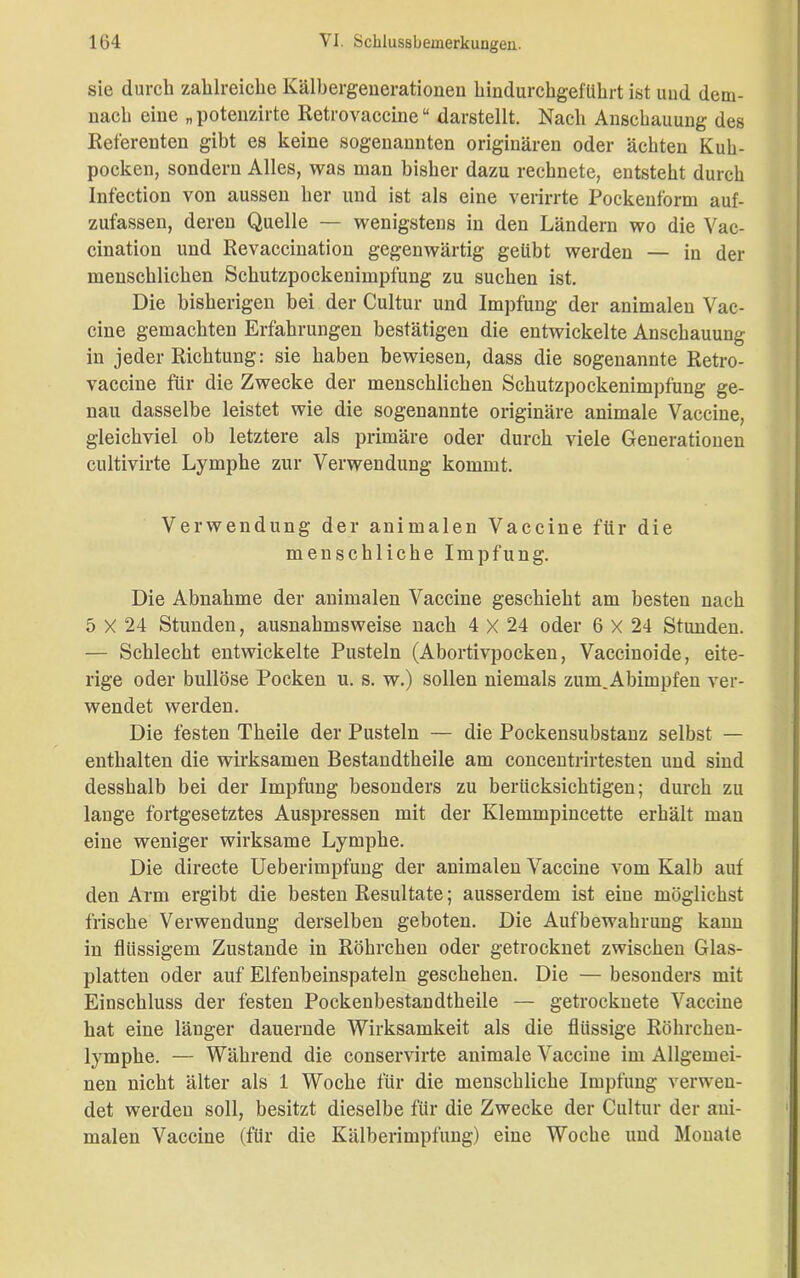 sie durch zahlreiche Kälbergenerationen hindurchgefUhrt ist und dem- nach eine „ potenzirte Retrovaccine “ darstellt. Nach Anschauung des Referenten gibt es keine sogenannten originären oder ächten Kuh- pocken, sondern Alles, was man bisher dazu rechnete, entsteht durch Infection von aussen her und ist als eine verirrte Pockenform auf- zufassen, deren Quelle — wenigstens in den Ländern wo die Vac- cination und Revaccination gegenwärtig geübt werden — in der menschlichen Schutzpockenimpfung zu suchen ist. Die bisherigen bei der Cultur und Impfung der animalen Vac- cine gemachten Erfahrungen bestätigen die entwickelte Anschauung in jeder Richtung: sie haben bewiesen, dass die sogenannte Retro- vaccine für die Zwecke der menschlichen Schutzpockenimpfung ge- nau dasselbe leistet wie die sogenannte originäre animale Vaccine, gleichviel ob letztere als primäre oder durch viele Generationen cultivirte Lymphe zur Verwendung kommt. Verwendung der animalen Vaccine für die menschliche Impfung. Die Abnahme der animalen Vaccine geschieht am besten nach 5 X 24 Stunden, ausnahmsweise nach 4 X 24 oder 6 X 24 Stunden. — Schlecht entwickelte Pusteln (Abortivpocken, Vaccinoide, eite- rige oder bullöse Pocken u. s. w.) sollen niemals zum.Abimpfen ver- wendet werden. Die festen Theile der Pusteln — die Pockensubstanz selbst — enthalten die wirksamen Bestandtheile am concentrirtesten und sind desshalb bei der Impfung besonders zu berücksichtigen; durch zu lange fortgesetztes Auspressen mit der Klemmpincette erhält man eine weniger wirksame Lymphe. Die directe Ueberimpfung der animalen Vaccine vom Kalb auf den Arm ergibt die besten Resultate; ausserdem ist eine möglichst frische Verwendung derselben geboten. Die Aufbewahrung kann in flüssigem Zustande in Röhrchen oder getrocknet zwischen Glas- platten oder auf Elfenbeinspateln geschehen. Die — besonders mit Einschluss der festen Pockenbestandtheile — getrocknete Vaccine hat eine länger dauernde Wirksamkeit als die flüssige Röhrchen- lymphe. — Während die conservirte animale Vaccine im Allgemei- nen nicht älter als 1 Woche für die menschliche Impfung verwen- det werden soll, besitzt dieselbe für die Zwecke der Cultur der ani- malen Vaccine (für die Kälberimpfung) eine Woche und Monate