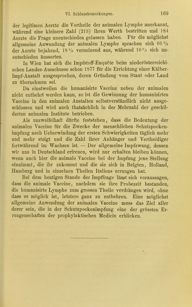 der legitimen Aerzte die Vortheile der animalen Lymphe anerkannt, während eine kleinere Zahl (213) ihren Werth bestritten und 184 Aerzte die Frage unentschieden gelassen haben. Für die möglichst allgemeine Anwendung der animalen Lymphe sprachen sich 66 % der Aerzte bejahend, 18% verneinend aus, während 16% sich un- entschieden äusserten. In Wien hat sich die Impfstoff-Enquete beim niederösterreichi- schen Landes-Ausschüsse schon 1877 für die Errichtung einer Kälber- Impf-Anstalt ausgesprochen, deren Gründung vom Staat oder Land zu übernehmen sei. Da einstweilen die humanisirte Vaccine neben der animalen nicht entbehrt werden kann, so ist die Gewinnung der humanisirten Vaccine in den animalen Anstalten selbstverständlich nicht ausge- schlossen und wird auch thatsächlich in der Mehrzahl der geschil- derten animalen Institute betrieben. Als unzweifelhaft dürfte feststehen, dass die Bedeutung der animalen Vaccine für die Zwecke der menschlichen Schutzpocken- impfung nach Ueberwindung der ersten Schwierigkeiten täglich mehr und mehr steigt und die Zahl ihrer Anhänger und Vertheidiger fortwährend im Wachsen ist. — Der allgemeine Impfzwang, dessen wir uns in Deutschland erfreuen, wird nur erhalten bleiben können, wenn auch hier die animale Vaccine bei der Impfung jene Stellung einnimmt, die ihr zukommt und die sie sich in Belgien, Holland, Hamburg und in einzelnen Theilen Italiens errungen hat. Bei dem heutigen Stande der Impffrage lässt sich Voraussagen, dass die animale Vaccine, nachdem sie ihre Probezeit bestanden, die humanisirte Lymphe zum grossen Theile verdrängen wird, ohne dass es möglich ist, letztere ganz zu entbehren. Eine möglichst allgemeine Anwendung der animalen Vaccine muss das Ziel aller derer sein, die in der Schutzpockenimpfung eine der grössten Er- rungenschaften der prophylaktischen Medicin erblicken.
