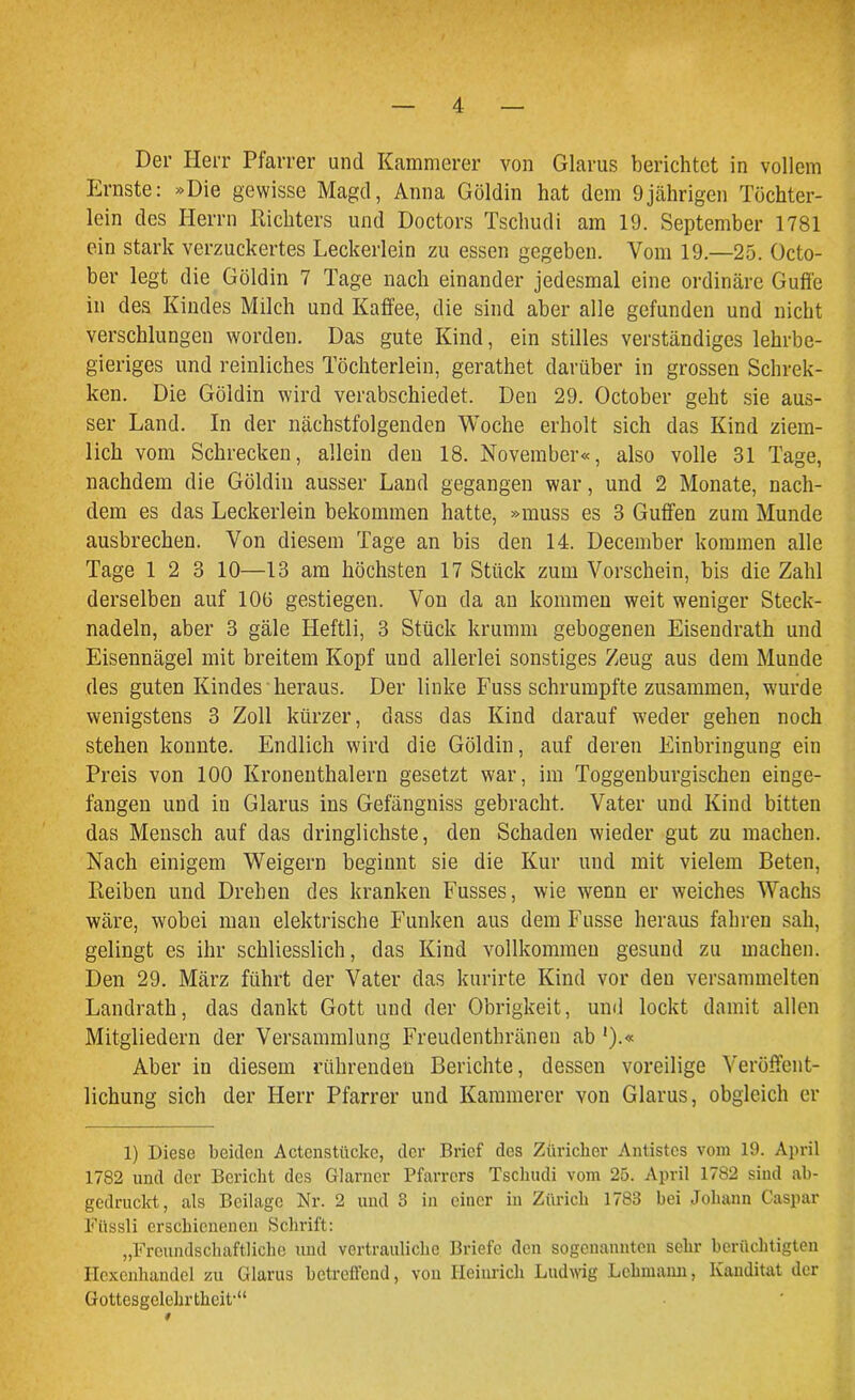 Der Herr Pfarrer und Kämmerer von Glarus berichtet in vollem Ernste: »Die gewisse Magd, Anna Güldin hat dem 9jährigen Töchter- lein des Herrn Pächters und Doctors Tschudi am 19. September 1781 ein stark verzuckertes Leckerlein zu essen gegeben. Vom 19.—25. Octo- ber legt die Güldin 7 Tage nach einander jedesmal eine ordinäre Guffe in des Kindes Milch und Kaffee, die sind aber alle gefunden und nicht verschlungen worden. Das gute Kind, ein stilles verständiges lehrbe- gieriges und reinliches Töchterlein, gerathet darüber in grossen Schrek- ken. Die Göldin wird verabschiedet. Den 29. October geht sie aus- ser Land. In der nächstfolgenden Woche erholt sich das Kind ziem- lich vom Schrecken, allein den 18. November«, also volle 31 Tage, nachdem die Göldin ausser Land gegangen war, und 2 Monate, nach- dem es das Leckerlein bekommen hatte, »muss es 3 Guffen zum Munde ausbrechen. Von diesem Tage an bis den 14. December kommen alle Tage 12 3 10—13 am höchsten 17 Stück zum Vorschein, bis die Zahl derselben auf 10(3 gestiegen. Von da an kommen weit weniger Steck- nadeln, aber 3 gäle Heftli, 3 Stück krumm gebogenen Eisendrath und Eisennägel mit breitem Kopf und allerlei sonstiges Zeug aus dem Munde des guten Kindes heraus. Der linke Fuss schrumpfte zusammen, wurde wenigstens 3 Zoll kürzer, dass das Kind darauf weder gehen noch stehen konnte. Endlich wird die Göldin, auf deren Einbringung ein Preis von 100 Kronenthalern gesetzt war, im Toggenburgischen einge- fangen und in Glarus ins Gefängniss gebracht. Vater und Kind bitten das Mensch auf das dringlichste, den Schaden wieder gut zu machen. Nach einigem Weigern beginnt sie die Kur und mit vielem Beten, Leihen und Drehen des kranken Busses, wie wenn er weiches Wachs wäre, wobei man elektrische Funken aus dem Busse heraus fahren sah, gelingt es ihr schliesslich, das Kind vollkommen gesund zu machen. Den 29. März führt der Vater das kurirte Kind vor den versammelten Landrath, das dankt Gott und der Obrigkeit, und lockt damit allen Mitgliedern der Versammlung Freudenthränen ab ').« Aber in diesem rührenden Berichte, dessen voreilige Veröffent- lichung sich der Herr Pfarrer und Kämmerer von Glarus, obgleich er 1) Diese beiden Actenstücke, der Brief des Züricher Antistes vom 19. April 1782 und der Bericht des Glarner Pfarrers Tschudi vom 25. April 1782 sind ab- gedruckt, als Beilage Nr. 2 und 3 in einer in Zürich 1783 bei Johann Caspar Füssli erschienenen Schrift: „Freundschaftliche und vertrauliche Briefe den sogenannten sehr berüchtigten Hexenhandel zu Glarus betreffend, von Heinrich Ludwig Lehmann, Kauditat der Gottesgelebrthcit-“