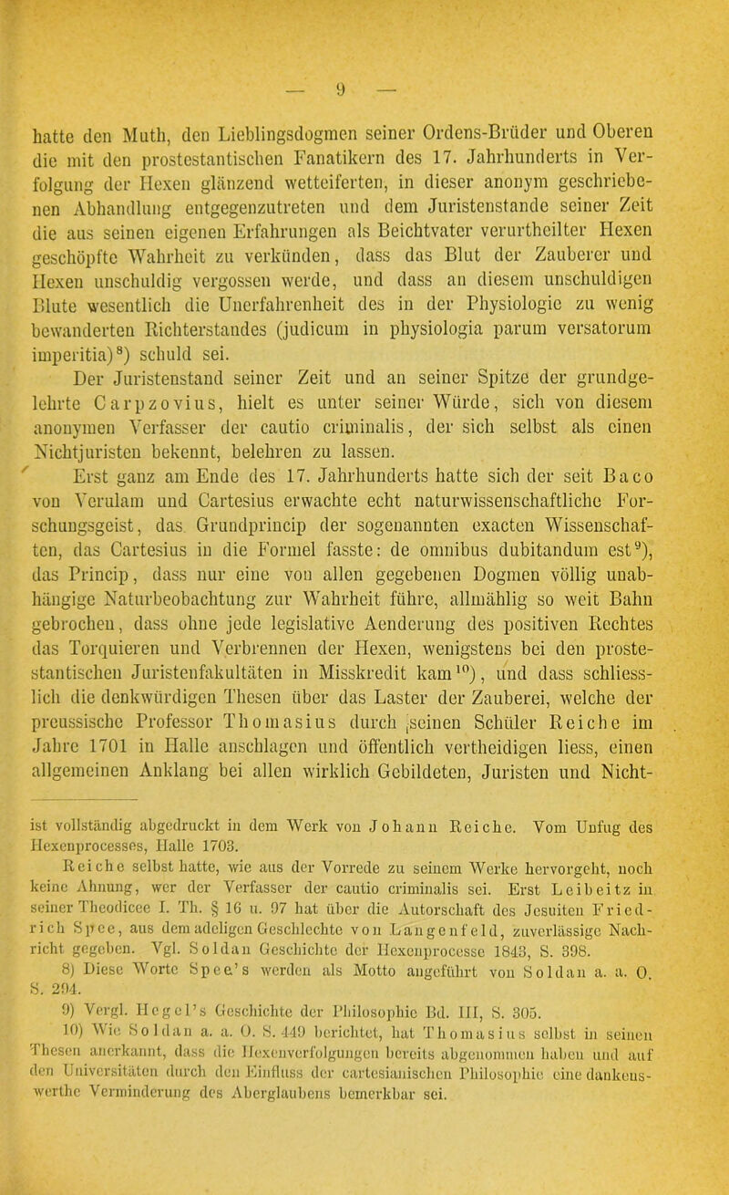 hatte den Muth, den Lieblingsdogmen seiner Ordens-Briider und Oberen die mit den prostestantisclien Fanatikern des 17. Jahrhunderts in Ver- folgung der Hexen glänzend wetteiferten, in dieser anonym geschriebe- nen Abhandlung entgegenzutreten und dem Juristenstande seiner Zeit die aus seinen eigenen Erfahrungen als Beichtvater verurtheilter Hexen geschöpfte Wahrheit zu verkünden, dass das Blut der Zauberer und Hexen unschuldig vergossen werde, und dass an diesem unschuldigen Blute wesentlich die Unerfahrenheit des in der Physiologie zu wenig bewanderten Richterstandes (judicum in physiologia parum versatorum imperitia)8) schuld sei. Der Juristenstand seiner Zeit und an seiner Spitze der grundge- lehrte Carpzovius, hielt es unter seiner Würde, sich von diesem anonymen Verfasser der cautio criminalis, der sich selbst als einen Nichtjuristen bekennt, belehren zu lassen. Erst ganz am Ende des 17. Jahrhunderts hatte sich der seit Baco von Verulam und Gartesius erwachte echt naturwissenschaftliche For- schungsgeist, das. Grundprincip der sogenannten oxacten Wissenschaf- ten, das Gartesius in die Formel fasste: de omnibus dubitandum est9), das Princip, dass nur eine von allen gegebenen Dogmen völlig unab- hängige Naturbeobachtung zur Wahrheit führe, allmählig so weit Bahn gebrochen, dass ohne jede legislative Aenderung des positiven Rechtes das Torquieren und Verbrennen der Plexen, wenigstens bei den proste- stantischen Juristenfakultäten in Misskredit kam10), und dass schliess- lich die denkwürdigen Thesen über das Laster der Zauberei, welche der preussische Professor Thomasius durch ^seinen Schüler Reiche im Jahre 1701 in Halle anschlagen und öffentlich vertheidigen liess, einen allgemeinen Anklang bei allen wirklich Gebildeten, Juristen und Nicht- ist vollständig abgedruckt in dem Werk von Johann Reiche. Vom Unfug des Hexenprocesses, Halle 1703. Reiche selbst hatte, wie aus der Vorrede zu seinem Werke hervorgeht, noch keine Ahnung, wer der Verfasser der cautio criminalis sei. Erst Leib ei tz in seiner Theodicee I. Th. § 16 u. 97 hat über die Autorschaft des Jesuiten Fried- rich Spce, aus dem adeligen Geschlcchte von Langenfeld, zuverlässige Nach- richt gegeben. Vgl. So Ulan Geschichte der Hexenprocesse 1843, S. 398. 8) Diese Worte Spea’s werden als Motto angeführt von Soldan a. a. 0 S. 294. 9) Vergl. HcgcPs Geschichte der Philosophie Bd. 111, S. 305. 10) Wie Soldan a. a. 0. S. 449 berichtet, hat Th omasius selbst in seinen Thesen anerkannt, dass die Hexenverfolgungen bereits abgenommen haben und auf den Universitäten durch den Einfluss der cartesianischcn Philosophie eine dankeus- werthe Verminderung des Aberglaubens bemerkbar sei.