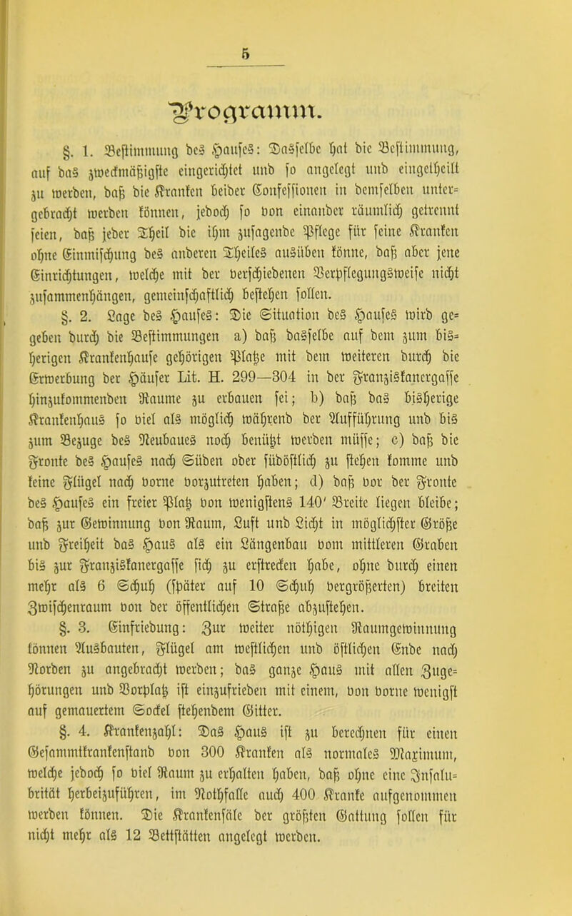 Dfrocjrcmtm. §. 1. Seftimmung bei .fpattfel: SaSfelbe tjat bic Sefümmung, auf bal jwedmäfjigfte eingerichtet unb fo angelegt unb eingeltjcilt ju werben, baf; bic Uranien beiber ©onfeffioiten in bemfelben unter* gebraut werben fönnen, jebod; fo bon einanber räumlich getrennt feien, bag jeber 2f)eiI *>ie if)m jufagenbe pflege für feine ffranlen ohne ginmifdhnng bei anberen 2heitc§ auliiben fönne, baf; aber feite Einrichtungen, welche mit ber berfötebenen 33erf)fleguttglweife nicht jufammenhängen, gcmcinfdjaftlid) beftehen follcit. §. 2. Sage bei .fpaufel: $ic «Situation bei .fpaufel wirb ge* geben burd; bie SBeftimmungen a) bah balfelbe auf beut juin bi§= herigen ^ranfenljaufe gehörigen 5ßla|e mit beut weiteren bttrdj bic Erwerbung ber Käufer Lit. H. 299—304 in ber ^ranjilfanergaffe hinjufommenben Aaume ju erbauen fei; b) baff bal bisherige Jhaitfenhaul fo biel all möglich währenb ber Aufführung unb bil jum Selige bei Aeubauel nod) betrügt werben muffe; c) bah bie groitte bei tpaufe! nach Süben ober füböftlich ju fielen fomme unb leine glitgel nach Dorne borjutreten h«iben; d) bah boi' ber fronte bei .fpaufel ein freier 5J51atj bon wenigftenl 140' SBreite liegen bleibe; bah Sur ©ewinnung bon Aaum, Suft unb Sicht in möglidjfter ©röhe unb Freiheit bal .fpaul all ein Sängenbait bom mittleren ©rabcit bil jur SfrattjiSlanergaffe fid) ju erftreden hübe, ohne bttrd) einen mel)r all 6 Schul) (fpäter auf 10 Schuh bergröherten) breiten 3wifd)enraum bon ber öffentlichen Strahe abjuftehen. §. 3. ©infriebung: 3ur weiter nötl)igen Aaumgcwinnuitg tonnen Aulbauten, Flügel am weftlidjcn unb öftlidjett ©nbe ttad) Aorben $u angebradjt werben; bal ganje §au! mit allen 3uge= hörungen unb Aorplah ift eingufrieben mit einem, bon borne wenigft auf gemauertem Sodel ftel)enbem ©itter. §. 4. $ranfenjal)l: $)al §aul ift ju berechnen für einen ©efammtfranlenftanb bon 300 Äranfen all normale! ©tajimum, welche jeboch fo biel Aatitn ju erhalten habe«, bah ohne eine Sttfalu* brität herbeisuführen, im AothfaHc aud) 400 Traufe aufgenommen werben fönnen. ®ie Äranlenfäle ber gröhten ©attung follcit für nidjt mehr all 12 tßettftätten angelegt werben.