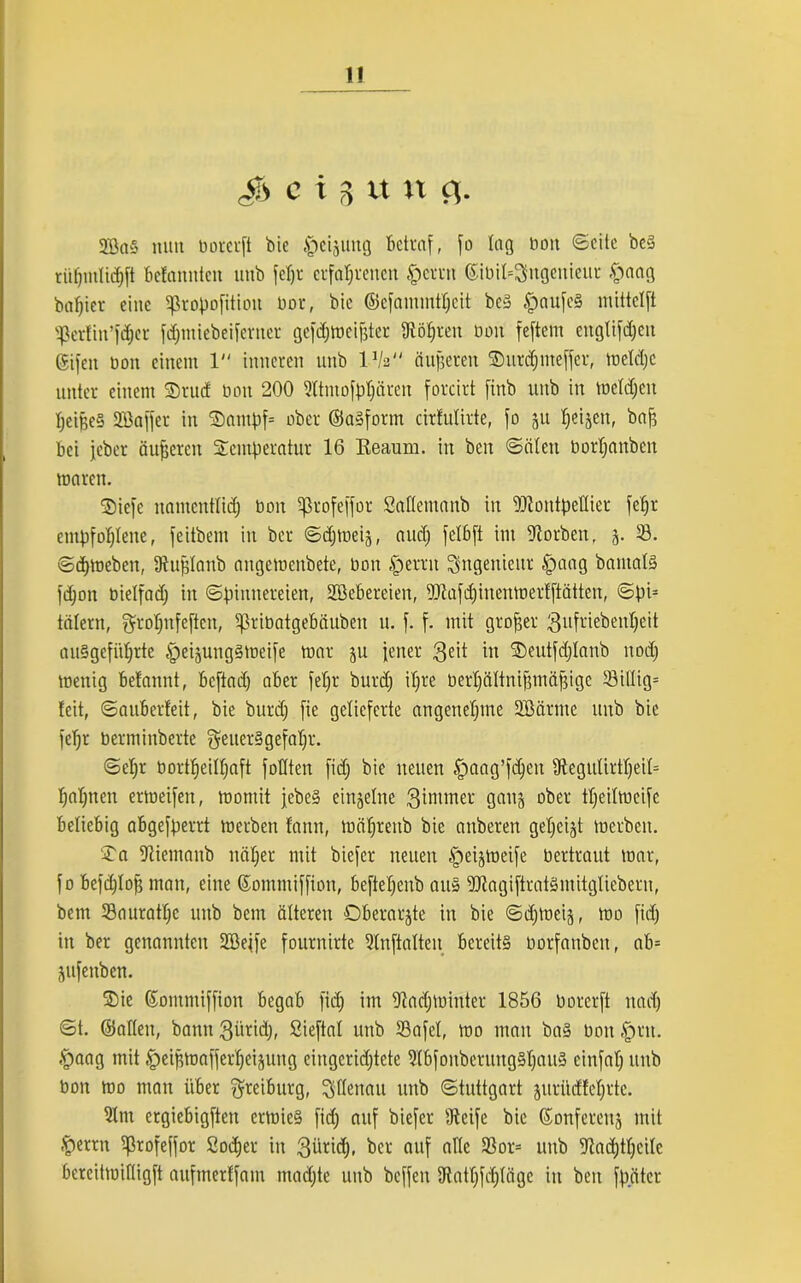 c i 3 xt n <i- 2Bn§ mm boceuft bie Weisung betraf, fo lag bon ©eite be§ rüfjntli# befmtnten unb feljr erfahrenen §errn ©ibil=$ngenieut §aag bautet eine tfkopofitiou bor, bie ©cfantmtljcit beS .'paufeö mittelft Sßcrfin’fdjet fdjntiebeifcrncr gefdjmeifjter Stöljren bon feftem englifdjeit Sifen bon einem 1 inneren unb l-Va (iufjeren Tutdjnteffer, mefdjc unter einem Trud bon 200 Sltntofpljären forcirt finb unb in mefdjeit IjeifjeS Söaffer in Tampf= ober ©aSform cirfulirte, fo 51t tjeijen, bah bei jebet äußeren Temperatur 16 Eeaum. iu beu ©eilen bortjanben mären. Tiefe namentlid) bon ^3rofeffor Safletnanb iu Dliontpellier fefjr empfohlene, feitbem in ber ©djmeiä, and; fetbft im Storben, 5. 53. ©daneben, Stufjlanb angemenbete, bon £errn Ingenieur tpaag bamalS fdjon bietfadj in ©pinneteien, Söebereien, ifltafdjiuenmerfftätten, ©pi= tätern, grofjnfeftcn, Sßribatgebäuben u. f. f. mit grofjer gufriebenfjeit auSgefiifjrte tpeijungsmeife mar ju jener $eit in Teutfdjlanb ttodj menig befannt, befind) aber feljt burdj iljre berljältnifjmäfjige S3illig= feit, ©auberfeit, bie burdj fie gelieferte angenehme 2Bärme unb bie fefjr berminberte geuerSgefaljr. ©ehr bortheilhaft füllten fidj bie neuen tpaag’fdjen 9tegidirtl)eil= bahnen ermeifen, momit jebe» einzelne Qimmer gauj ober tljeilmeife beliebig abgefperrt merben fann, mäfjrenb bie anberen gezeigt merben. Ta SUentanb näher mit biefcr neuen §eijmeife bertraut mar, fo befdjlofj man, eine ©omntiffion, beftetjeub au» SJtagiftratSmitgfiebern, bem Sauratfjc unb bem älteren Oberarjte in bie ©djtoeij, mo fidj in ber genannten Söejfe fournirte 2lnftaften bereits borfaubcn, ab= jufenben. Tie ©ommiffion begab fidj im Siadjminter 1856 borerft nadj ©t. ©allen, bann 3üridj, Sieftal unb S3afel, mo mau bas bon fprtt. $aag mit ,t)eipmafferfjeijung eingerichtete SlbfonbetuttgSljauS cinfatj unb bon mo man über $reiburg, Stfenau unb ©tuttgart jurüdfeljrtc. 5Itn ergiebigften ermieS fidj auf biefer Steife bie ©onfereitj mit §«rrn ^ßrofeffor Sodjer in 3üri(h* be* auf uNc 33or= unb Stadjtfjcife bercitmiftigft aufmerffam madjte unb beffett Statfjfdjtägc in beit fpätcr