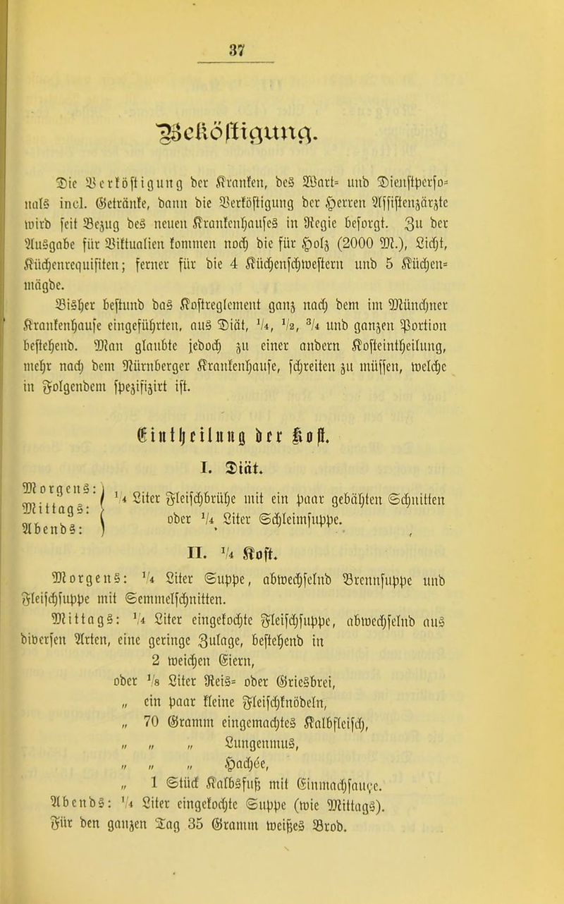 ■ggdiöfticjuttfl. Die 33crtöftiguug bet Oranten, be§ SOßart= imb Dienftperfo- nat§ incl. ©etränte, bann bie 23erföftigung ber .sperren Nffifienjärjte mirb feit 33cjitg beS neuen $ran!enfjaufe§ in Üfcgic beforgt. 3U ber Ausgabe für Sßiftualien fontmen nod; bie für |)oIä (2000 5)1.)- Sidjt, ßüdjenrequifiten; ferner für bie 4 ßtidjenfdjmeftern uub 5 $iidjeit= mägbe. 23i§I)er beftunb ba§ ßoftreglemeut ganj nadj bem im Ntündjner ßranfenfjaufe eingefiiljrten, au§ Diät, 'k, Va, 3U unb ganzen Portion beftepenb. Niait glaubte febodj ju einer aitbern S?ofteintpeiIung, mepr nadj bem Nürnberger $rantenpaufe, fdjreitcn ju miiffen, metepe in Solgenbem fpegifi^irt ift. NiorgeitS: V* Siter ©uppe, abtoedjfelnb ^Brcunfuppc unb ftteifdjfuppe mit ©cmmelfdjnitten. NtittagS: va Siter cingefodjte gleifdjfuppc, abmedjfelub au§ biberfen Nrtcn, eine geringe gutage, beftepenb in 2 toeidjen ©iern, ober Vs Siter 9tei§= ober ©rie§brei, „ ein paar Heine gteifdjfnöbetn, „ 70 ©ramm eingcmadjteä fi'atbfteifd;, N? orgcitS: NiittagS: (6iittIje11lttt0 ber $0fL I. $iüt. % • j ‘/ 1 < Siter gleifdjbritpe mit ein paar gebauten ©djnitten ( ober 1/4> Siter ©djleimfuppe. II. 1k eoft. SuugcnmuS, 'fpadjce, „ 1 ©tüd ß'atbäfufj mit ©inmadjfau^e. NbcnbS: '!i Siter cingetodjte ©uppe (tuie 5Jtittag§). f^ür ben ganjen Dag 35 ©ramm mciffe» 33rob.