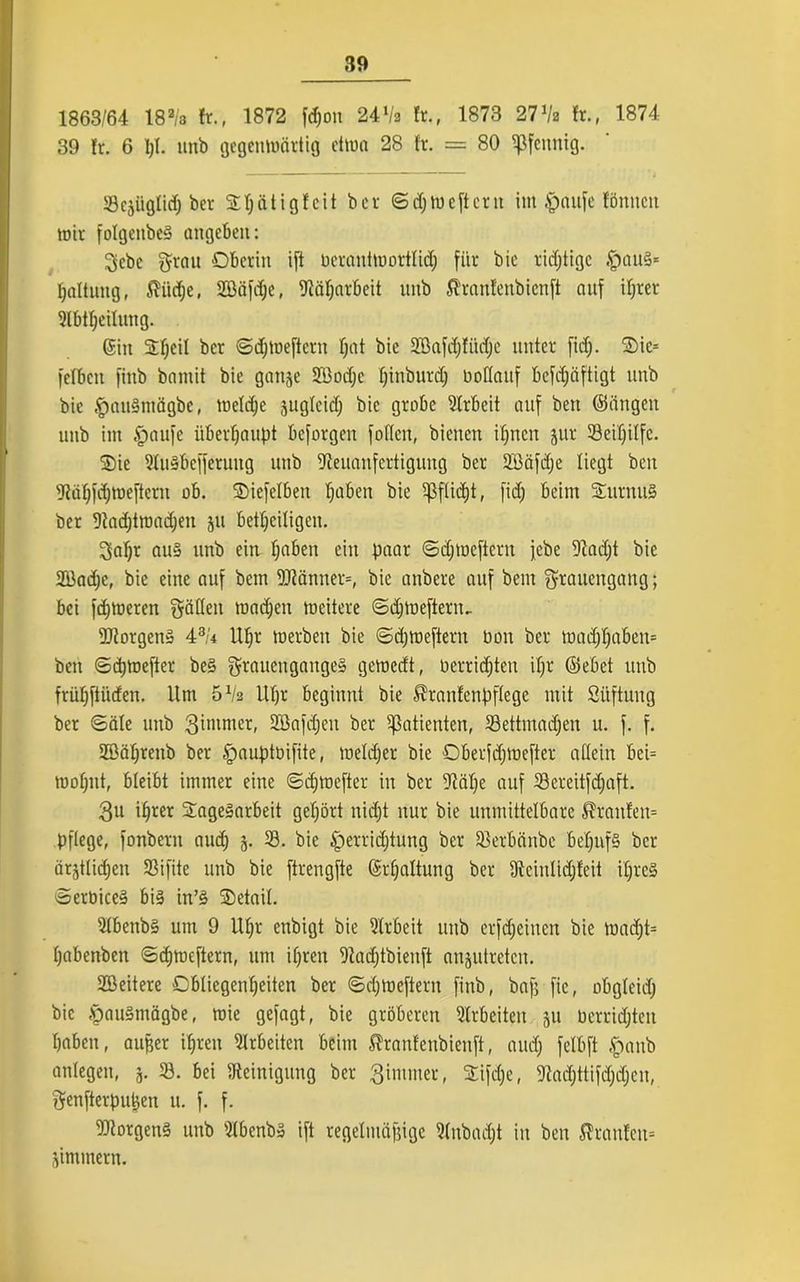 1863/64 18a/a ft., 1872 fd)on 24Va ft., 1873 27 Va fr., 1874 39 fr. 6 1)1. unb gegenwärtig etwa 28 fr. = 80 Pfennig. Scjüglid) ber Oljätigfeit ber ©djweftern im £mu)e fönitcit wir folgetibes? angeben: 3cbc fjrau Oberin i[t Herantmortlid; für bie richtige .<pau§* fjaltung, $iid)e, 2Bäfd;c, Näharbeit unb fi'ranfenbicnft auf ifjrer 2lbtl;eilung. ©in Sfjcil ber ©djWeftern Ijat bie Söafdjfiidjc unter fidj. Oie* felbcit finb bamit bie ganze 28od;c fjinburd) Hoffauf bcfdjäftigt unb bie £mu§tnägbe, weldje äugfeid; bie grobe Arbeit auf bert ©äugen unb int §aufe überhaupt bcforgcit foffen, bienen iljnen jur 33eif)ilfc. Oie Nuabcfferung unb Neuanfertigung ber Sßäfdje liegt beit Näfpjweftcru ob. Oiefelben fjaben bie ^ßffidjt, fidj beim OurnitS ber Nadjimadjen ju beteiligen. 3af)t au§ unb ein Ijaben ein paar ©djmeftern febe Nadjt bie 2Bad;c, bie eine auf bem 2Känner=, bie anbere auf bem $raucngang; bei fdjweren gäffeit wadjett weitere ©djWefteriu Borgens i3U Uf)r werben bie ©djweftern Hon ber wadjf)aben= ben ©djwefter $tauengange§ gewedt, Herrichten ifjr ©ebet unb früljftüden. Um 5Va Uljr beginnt bie $ranfenpftcgc mit Stiftung ber ©äle unb 3iwmer, Sßafdjeit ber Patienten, 33ettmad)en u. f. f. 2öäl)tenb ber §auptnifite, weldfer bie OberfdjWefter allein bei= wofjitt, bleibt immer eine ©dpnefter in ber Näfye auf 58ereitfd;aft. 3u ihrer Oagegarbeit gehört nicht nur bie unmittelbare Traufen* pflege, fonberu auch z. 39. bie £)errid)tung ber Ißetbänbe behufs ber ärztlichen 33ifite unb bie ftrengfte ©rfjaltung ber Neinlidjfeit ihres ©erHiceä bi§ in’§ Oetail. 21benb§ um 9 Ufft enbigt bie Sfrbeit unb erfefjeiuen pje wadjt= fjabenben ©cf)Weftern, um ihren Nadjtbienft anzutreten. Weitere Obliegenheiten ber ©djwcftern finb, bap fic, obgleid) bie öauSntägbe, wie gefagt, bie gröberen Arbeiten ju Herritten haben, aujjer ipreu Arbeiten beim ^ranfenbienft, aud) fclbft #anb anlegen, j. 23. bei Reinigung ber 3intmer, Oifdje, Nadjttifdjdjen, $enfterpupen u. f. f. Borgens unb 21benb» ift regelmäßige Nnbadjt in ben Traufen* Zimmern.