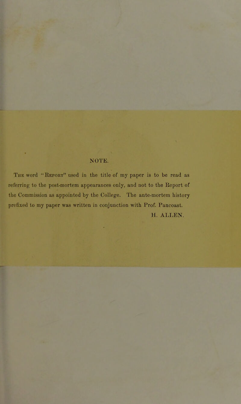 NOTE. The word “Report” used in the title of my paper is to be read as referring to the post-mortem appearances only, and not to the Report of the Commission as appointed by the College. The ante-mortem history prefixed to my paper was written in conjunction with Prof. Pancoast. H. ALLEN.