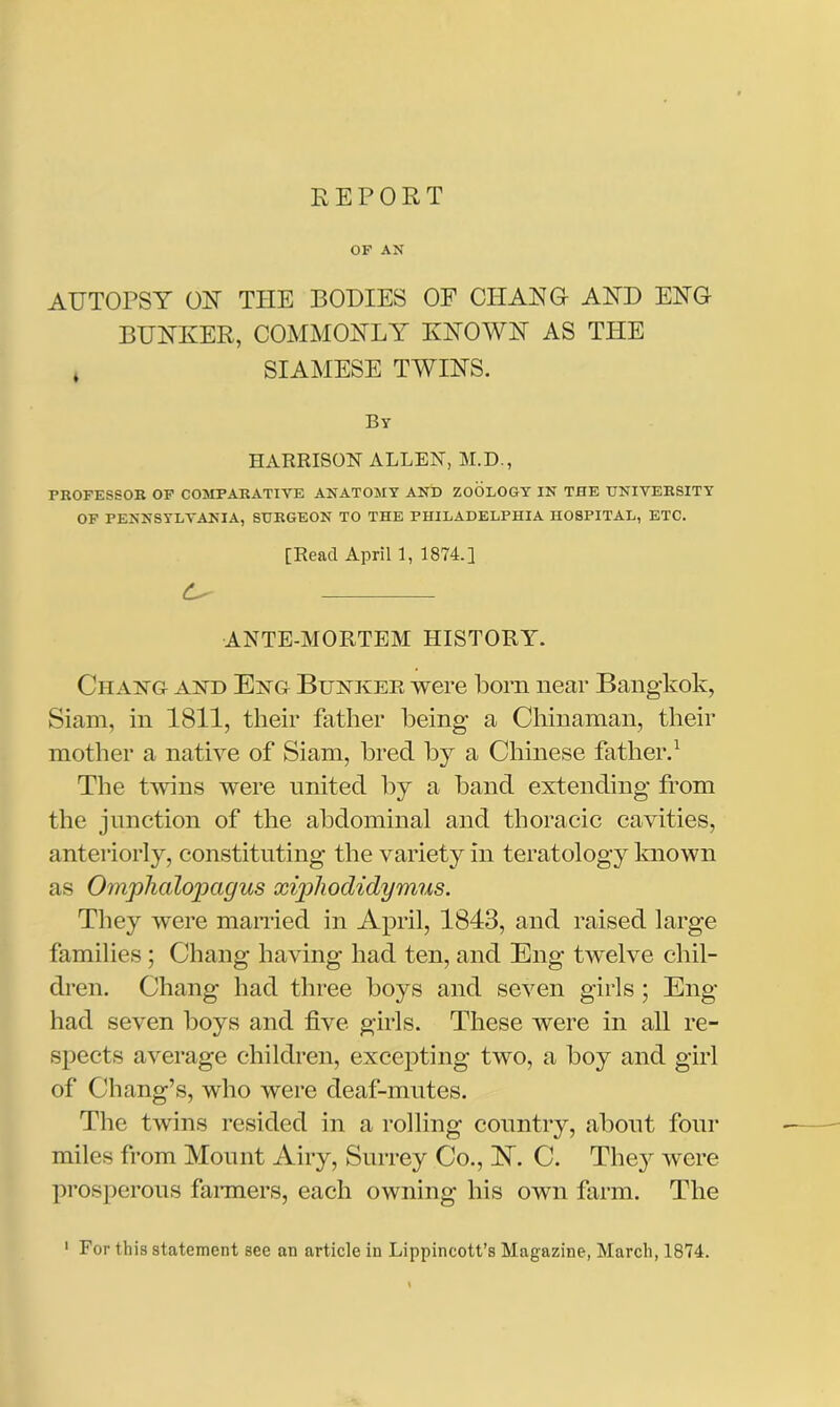 REPORT OF AN AUTOPSY OR THE BODIES OF CHANG AND ENG BUNKER, COMMONLY KNOWN AS TPIE * SIAMESE TWINS. By HARRISON ALLEN, M.D., PROFESSOR OF COMPARATIVE ANATOMY AND ZOOLOGY IN THE UNIVERSITY OF PENNSYLVANIA, SURGEON TO THE PHILADELPHIA HOSPITAL, ETC. [Read April 1, 1874.] ANTE-MORTEM HISTORY. Ciiang and Eng Bunker were Bom near Bangkok, Siam, in 1811, their father Being a Chinaman, their mother a native of Siam, Bred By a Chinese father.1 The twins were united By a Band extending from the junction of the abdominal and thoracic cavities, anteriorly, constituting the variety in teratology known as Omphalopagus xiphodidymus. They were married in April, 1843, and raised large families ; Chang having had ten, and Eng twelve chil- dren. Chang had three Boys and seven girls; Eng- had seven Boys and five girls. These were in all re- spects average children, excepting two, a Boy and girl of Chang’s, who were deaf-mutes. The twins resided in a rolling country, about four miles from Mount Airy, Surrey Co., Nl C. The}r were prosperous fanners, each owning his own farm. The 1 For this statement see an article in Lippincott’s Magazine, March, 1874.