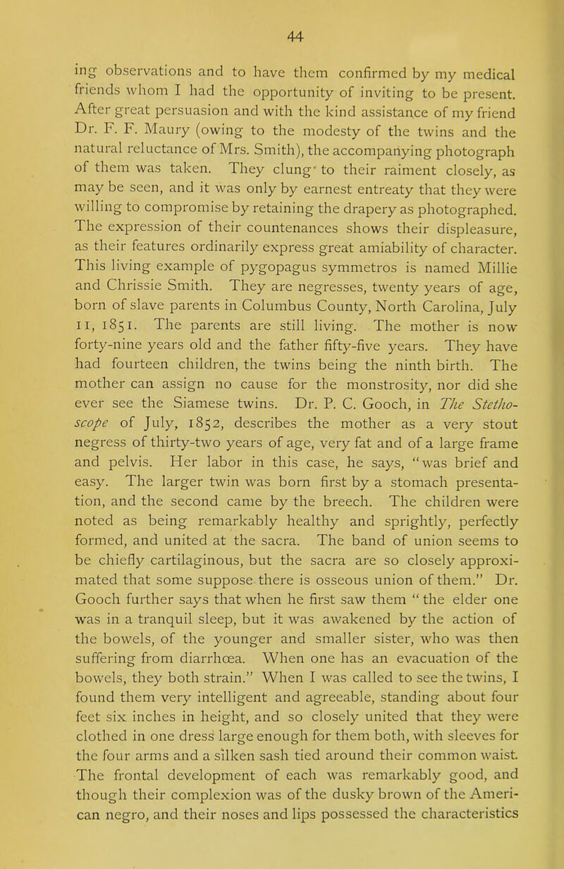 ing observations and to have them confirmed by my medical friends whom I had the opportunity of inviting to be present. After great persuasion and with the kind assistance of my friend Dr. F. F. Maury (owing to the modesty of the twins and the natural reluctance of Mrs. Smith), the accompanying photograph of them was taken. They clung' to their raiment closely, as may be seen, and it was only by earnest entreaty that they were willing to compromise by retaining the drapery as photographed. The expression of their countenances shows their displeasure, as their features ordinarily express great amiability of character. This living example of pygopagus symmetros is named Millie and Chrissie Smith. They are negresses, twenty years of age, born of slave parents in Columbus County, North Carolina, July II, 1851. The parents are still living. The mother is now forty-nine years old and the father fifty-five years. They have had fourteen children, the twins being the ninth birth. The mother can assign no cause for the monstrosity, nor did she ever see the Siamese twins. Dr. P. C. Gooch, in The Stetho- scope of July, 1852, describes the mother as a very stout negress of thirty-two years of age, very fat and of a large frame and pelvis. Fter labor in this case, he says, “was brief and easy. The larger twin was born first by a stomach presenta- tion, and the second came by the breech. The children were noted as being remarkably healthy and sprightly, perfectly formed, and united at the sacra. The band of union seems to be chiefly cartilaginous, but the sacra are so closely approxi- mated that some suppose there is osseous union of them.” Dr. Gooch further says that when he first saw them “ the elder one was in a tranquil sleep, but it was awakened by the action of the bowels, of the younger and smaller sister, who was then suffering from diarrhoea. When one has an evacuation of the bowels, they both strain.” When I was called to see the twins, I found them very intelligent and agreeable, standing about four feet six inches in height, and so closely united that they were clothed in one dress large enough for them both, with sleeves for the four arms and a silken sash tied around their common waist The frontal development of each was remarkably good, and though their complexion was of the dusky brown of the Ameri- can negro, and their noses and lips possessed the characteristics