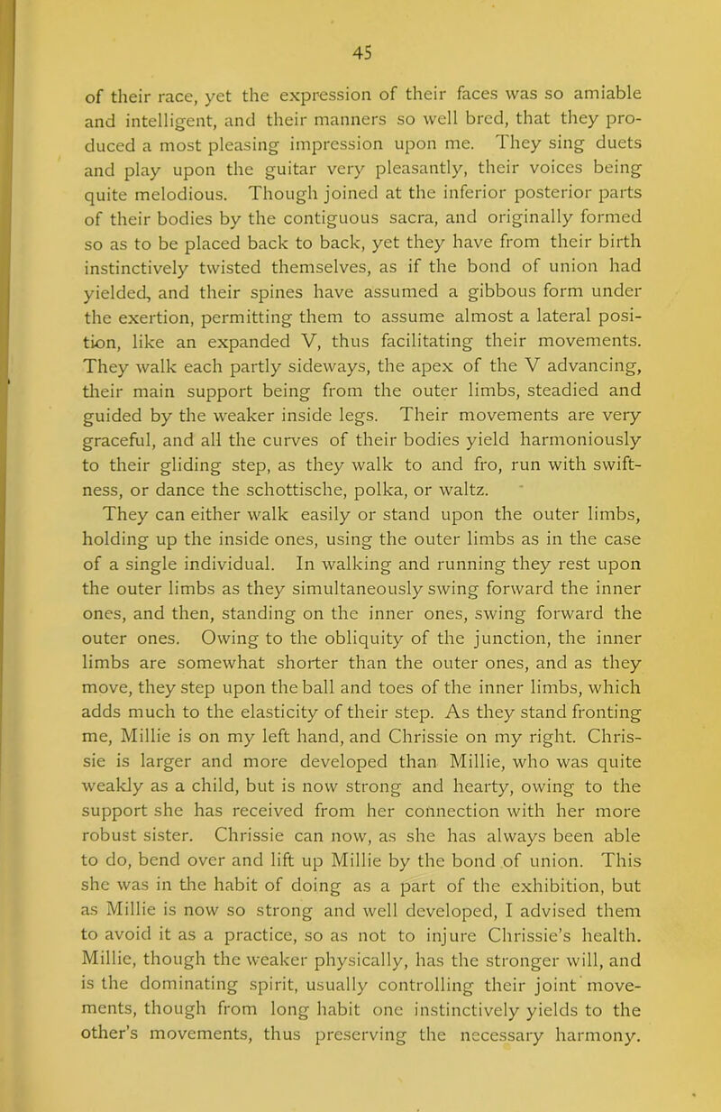 of their race, yet the expression of their faces was so amiable and intelligent, and their manners so well bred, that they pro- duced a most pleasing impression upon me. They sing duets and play upon the guitar very pleasantly, their voices being quite melodious. Though joined at the inferior posterior parts of their bodies by the contiguous sacra, and originally formed so as to be placed back to back, yet they have from their birth instinctively twisted themselves, as if the bond of union had yielded, and their spines have assumed a gibbous form under the exertion, permitting them to assume almost a lateral posi- tion, like an expanded V, thus facilitating their movements. They walk each partly sideways, the apex of the V advancing, their main support being from the outer limbs, steadied and guided by the weaker inside legs. Their movements are very graceful, and all the curves of their bodies yield harmoniously to their gliding step, as they walk to and fro, run with swift- ness, or dance the schottische, polka, or waltz. They can either walk easily or stand upon the outer limbs, holding up the inside ones, using the outer limbs as in the case of a single individual. In walking and running they rest upon the outer limbs as they simultaneously swing forward the inner ones, and then, standing on the inner ones, swing forward the outer ones. Owing to the obliquity of the junction, the inner limbs are somewhat shorter than the outer ones, and as they move, they step upon the ball and toes of the inner limbs, which adds much to the elasticity of their step. As they stand fronting me, Millie is on my left hand, and Chrissie on my right. Chris- sie is larger and more developed than Millie, who was quite weakly as a child, but is now strong and hearty, owing to the support she has received from her connection with her more robust sister. Chrissie can now, as she has always been able to do, bend over and lift up Millie by the bond of union. This she was in the habit of doing as a part of the exhibition, but as Millie is now so strong and well developed, I advised them to avoid it as a practice, so as not to injure Chrissie’s health. Millie, though the weaker physically, has the stronger will, and is the dominating spirit, usually controlling their joint move- ments, though from long habit one instinctively yields to the other’s movements, thus preserving the necessary harmony.