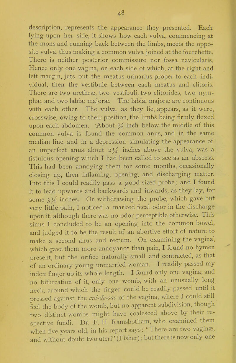 description, represents the appearance they presented. Each lying upon her side, it shows how each vulva, commencing at the mons and running back between the limbs, meets the oppo- site vulva, thus making a common vulva joined at the fourchette. There is neither posterior commissure nor fossa navicularis. Hence only one vagina, on each side of which, at the right and left margin, juts out the meatus urinarius proper to each indi- vidual, then the vestibule between each meatus and clitoris. There are two urethrae, two vestibuli, two clitorides, two nym- phae, and two labiae majorae. The labiae majorae are continuous with each other. The vulva, as they lie, appears, as it were, crosswise, owing to their position, the limbs being firmly flexed upon each abdomen. About y2 inch below the middle of this common vulva is found the common anus, and in the same median line, and in a depression simulating the appearance of an imperfect anus, about 2 ^ inches above the vulva, was a fistulous opening which I had been called to see as an abscess. This had been annoying them for some months, occasionally closing up, then inflaming, opening, and discharging matter. Into this I could readily pass a good-sized probe; and I found it to lead upwards and backwards and inwards, as they lay, for some 3 ^ inches. On withdrawing the probe, which gave but very little pain, I noticed a marked fecal odor in the discharge upon it, although there was no odor perceptible otherwise. This sinus I concluded to be an opening into the common bowel, and judged it to be the result of an abortive effort of nature to make a second anus and rectum. On examining the vagina, which gave them more annoyance than pain, I found no hymen present, but the orifice naturally small and contracted, as that of an ordinary young unmarried woman. I readily passed my index finger up its whole length. I found only one vagina, and no bifurcation of it, only one womb, with an unusually long neck, around which the finger could be readily passed until it pressed against the cul-de-sac of the vagina, where I could still feel the body of the womb, but no apparent subdivision, though two distinct wombs might have coalesced above by their re- spective fundi. Dr. F. H. Ramsbotham, who examined them when five years old, in his report says: “There are two vaginae, and without doubt two uteri” (Fisher); but there is now only one