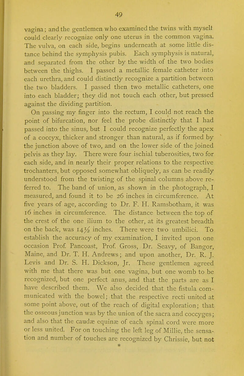 vagina; and the gentlemen who examined the twins with mysell could clearly recognize only one uterus in the common vagina. The vulva, on each side, begins underneath at some little dis- tance behind the symphysis pubis. Each symphysis is natural, and separated from the other by the width of the two bodies between the thighs. I passed a metallic female catheter into each urethra, and could distinctly recognize a partition between the two bladders. I passed then two metallic catheters, one into each bladder; they did not touch each other, but pressed against the dividing partition. On passing my finger into the rectum, I could not reach the point of bifurcation, nor feel the probe distinctly that I had passed into the sinus, but I could recognize perfectly the apex of a coccyx, thicker and stronger than natural, as if formed by the junction above of two, and on the lower side of the joined pelvis as they lay. There were four ischial tuberosities, two for each side, and in nearly their proper relations to the respective trochanters, but opposed somewhat obliquely, as can be readily understood from the twisting of the spinal columns above re- ferred to. The band of union, as shown in the photograph, I measured, and found it to be 26 inches in circumference. At five years of age, according to Dr. F. H. Ramsbotham, it was 16 inches in circumference. The distance between the top of the crest of the one ilium to the other, at its greatest breadth on the back, was 14*4 inches. There were two umbilici. To establish the accuracy of my examination, I invited upon one occasion Prof. Pancoast, Prof. Gross, Dr. Seavy, of Bangor, Maine, and Dr. T. H. Andrews; and upon another, Dr. R. J. Levis and Dr. S. H. Dickson, Jr. These gentlemen agreed with me that there was but one vagina, but one womb to be recognized, but one perfect anus, and that the parts are as I have described them. We also decided that the fistula com- municated with the bowel; that the respective recti united at some point above, out of the reach of digital exploration; that the osseous junction was by the union of the sacra and coccyges; and also that the caudse equinae of each spinal cord were more or less united. For on touching the left leg of Millie, the sensa- tion and number of touches are recognized by Chrissie, but not *