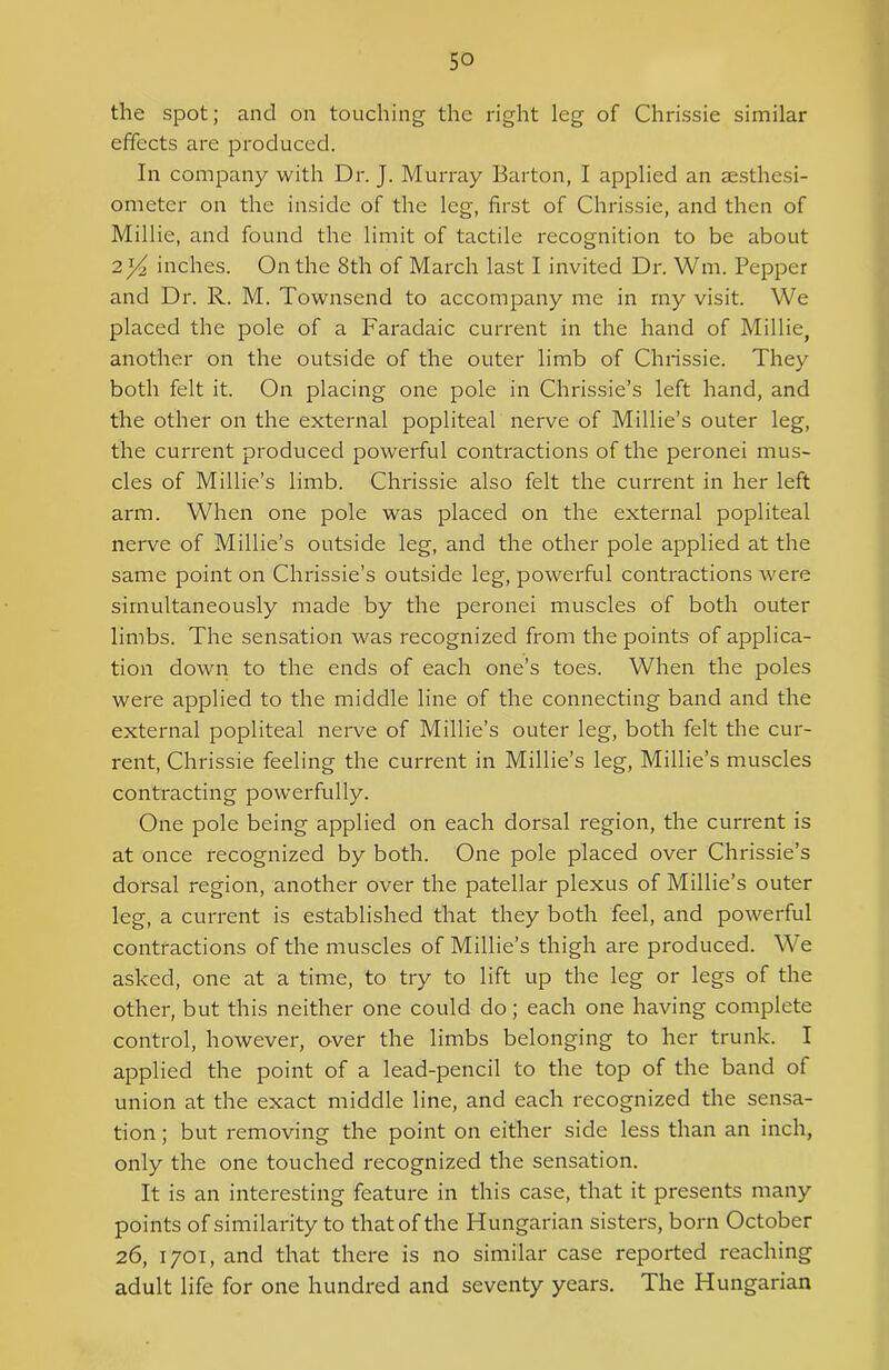the spot; and on touching the right leg of Chrissie similar effects are produced. In company with Dr. J. Murray Barton, I applied an aesthesi- ometer on the inside of the leg, first of Chrissie, and then of Millie, and found the limit of tactile recognition to be about 2x/2 inches. On the 8th of March last I invited Dr. Wm. Pepper and Dr. R. M. Townsend to accompany me in my visit. We placed the pole of a Faradaic current in the hand of Millie, another on the outside of the outer limb of Chrissie. They both felt it. On placing one pole in Chrissie’s left hand, and the other on the external popliteal nerve of Millie’s outer leg, the current produced powerful contractions of the peronei mus- cles of Millie’s limb. Chrissie also felt the current in her left arm. When one pole was placed on the external popliteal nerve of Millie’s outside leg, and the other pole applied at the same point on Chrissie’s outside leg, powerful contractions were simultaneously made by the peronei muscles of both outer limbs. The sensation was recognized from the points of applica- tion down to the ends of each one’s toes. When the poles were applied to the middle line of the connecting band and the external popliteal nerve of Millie’s outer leg, both felt the cur- rent, Chrissie feeling the current in Millie’s leg, Millie’s muscles contracting powerfully. One pole being applied on each dorsal region, the current is at once recognized by both. One pole placed over Chrissie’s dorsal region, another over the patellar plexus of Millie’s outer leg, a current is established that they both feel, and powerful contractions of the muscles of Millie’s thigh are produced. We asked, one at a time, to try to lift up the leg or legs of the other, but this neither one could do; each one having complete control, however, over the limbs belonging to her trunk. I applied the point of a lead-pencil to the top of the band of union at the exact middle line, and each recognized the sensa- tion ; but removing the point on either side less than an inch, only the one touched recognized the sensation. It is an interesting feature in this case, that it presents many points of similarity to that of the Hungarian sisters, born October 26, 1701, and that there is no similar case reported reaching adult life for one hundred and seventy years. The Hungarian