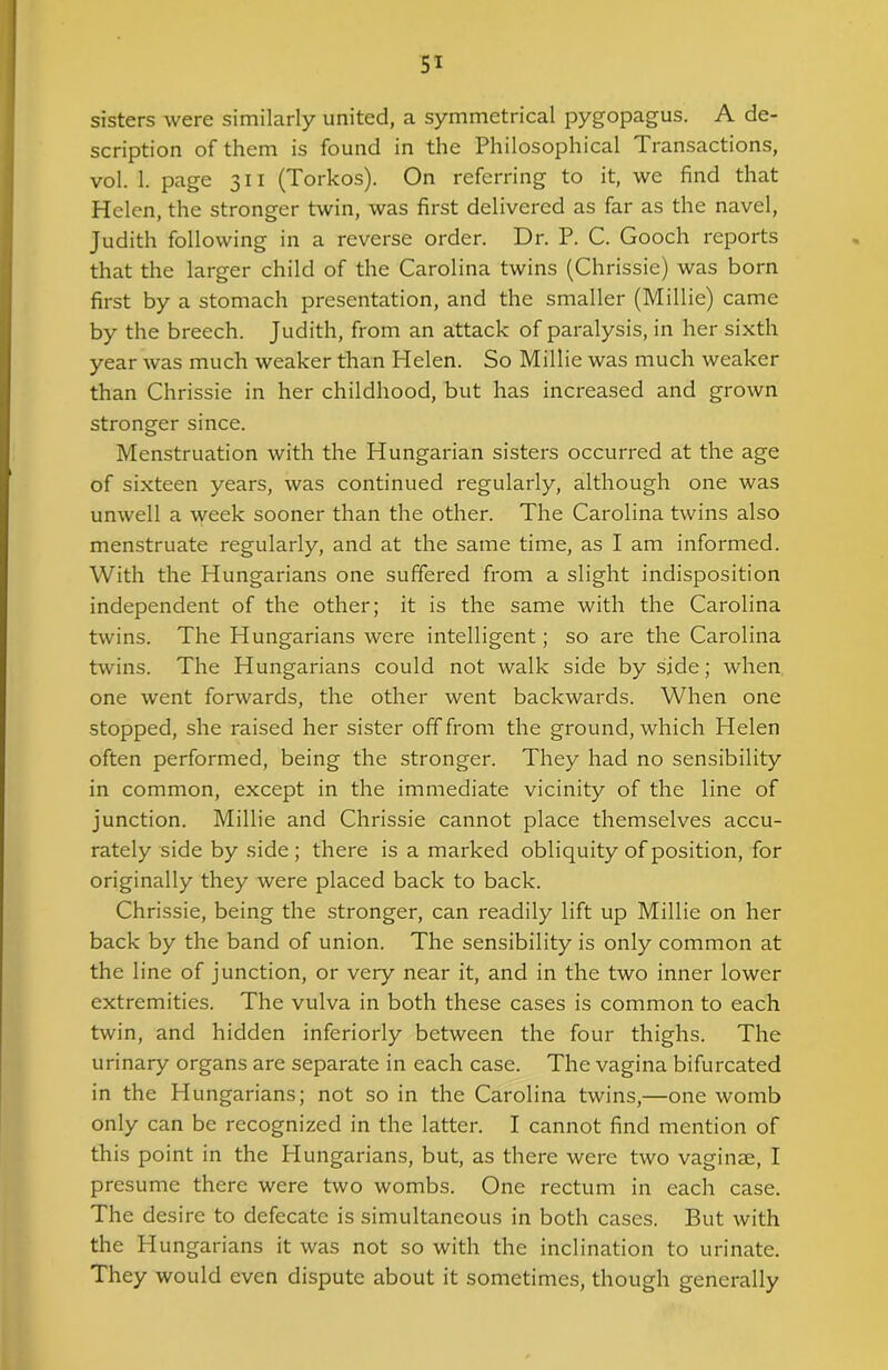 sisters were similarly united, a symmetrical pygopagus. A de- scription of them is found in the Philosophical Transactions, vol. 1. page 311 (Torkos). On referring to it, we find that Helen, the stronger twin, was first delivered as far as the navel, Judith following in a reverse order. Dr. P. C. Gooch reports that the larger child of the Carolina twins (Chrissie) was born first by a stomach presentation, and the smaller (Millie) came by the breech. Judith, from an attack of paralysis, in her sixth year was much weaker than Helen. So Millie was much weaker than Chrissie in her childhood, but has increased and grown stronger since. Menstruation with the Hungarian sisters occurred at the age of sixteen years, was continued regularly, although one was unwell a week sooner than the other. The Carolina twins also menstruate regularly, and at the same time, as I am informed. With the Hungarians one suffered from a slight indisposition independent of the other; it is the same with the Carolina twins. The Hungarians were intelligent; so are the Carolina twins. The Hungarians could not walk side by side; when one went forwards, the other went backwards. When one stopped, she raised her sister off from the ground, which Helen often performed, being the stronger. They had no sensibility in common, except in the immediate vicinity of the line of junction. Millie and Chrissie cannot place themselves accu- rately side by side ; there is a marked obliquity of position, for originally they were placed back to back. Chrissie, being the stronger, can readily lift up Millie on her back by the band of union. The sensibility is only common at the line of junction, or very near it, and in the two inner lower extremities. The vulva in both these cases is common to each twin, and hidden inferiorly between the four thighs. The urinary organs are separate in each case. The vagina bifurcated in the Hungarians; not so in the Carolina twins,—one womb only can be recognized in the latter. I cannot find mention of this point in the Hungarians, but, as there were two vaginae, I presume there were two wombs. One rectum in each case. The desire to defecate is simultaneous in both cases. But with the Hungarians it was not so with the inclination to urinate. They would even dispute about it sometimes, though generally