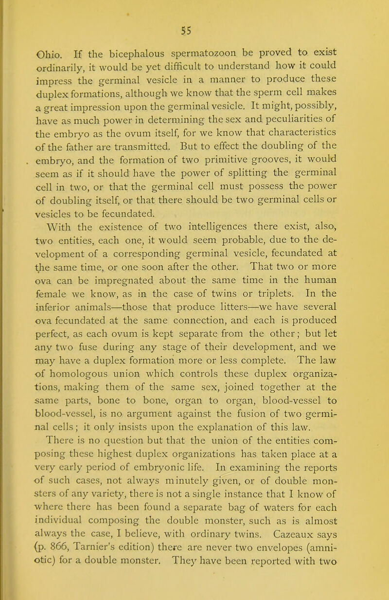 Ohio. If the bicephalous spermatozoon be proved to exist ordinarily, it would be yet difficult to understand how it could impress the germinal vesicle in a manner to produce these duplex formations, although we know that the sperm cell makes a great impression upon the germinal vesicle. It might, possibly, have as much power in determining the sex and peculiarities of the embryo as the ovum itself, for we know that characteristics of the father are transmitted. But to effect the doubling of the embryo, and the formation of two primitive grooves, it would seem as if it should have the power of splitting the germinal cell in two, or that the germinal cell must possess the power of doubling itself, or that there should be two germinal cells or vesicles to be fecundated. With the existence of two intelligences there exist, also, two entities, each one, it would seem probable, due to the de- velopment of a corresponding germinal vesicle, fecundated at the same time, or one soon after the other. That two or more ova can be impregnated about the same time in the human female we know, as in the case of twins or triplets. In the inferior animals—those that produce litters—we have several ova fecundated at the same connection, and each is produced perfect, as each ovum is kept separate from the other; but let any two fuse during any stage of their development, and we may have a duplex formation more or less complete. The law of homologous union which controls these duplex organiza- tions, making them of the same sex, joined together at the same parts, bone to bone, organ to organ, blood-vessel to blood-vessel, is no argument against the fusion of two germi- nal cells; it only insists upon the explanation of this law. There is no question but that the union of the entities com- posing these highest duplex organizations has taken place at a very early period of embryonic life. In examining the reports of such cases, not always minutely given, or of double mon- sters of any variety, there is not a single instance that I know of where there has been found a separate bag of waters for each individual composing the double monster, such as is almost always the case, I believe, with ordinary twins. Cazeaux says (p. 866, Tarnier’s edition) there are never two envelopes (amni- otic) for a double monster. They have been reported with two