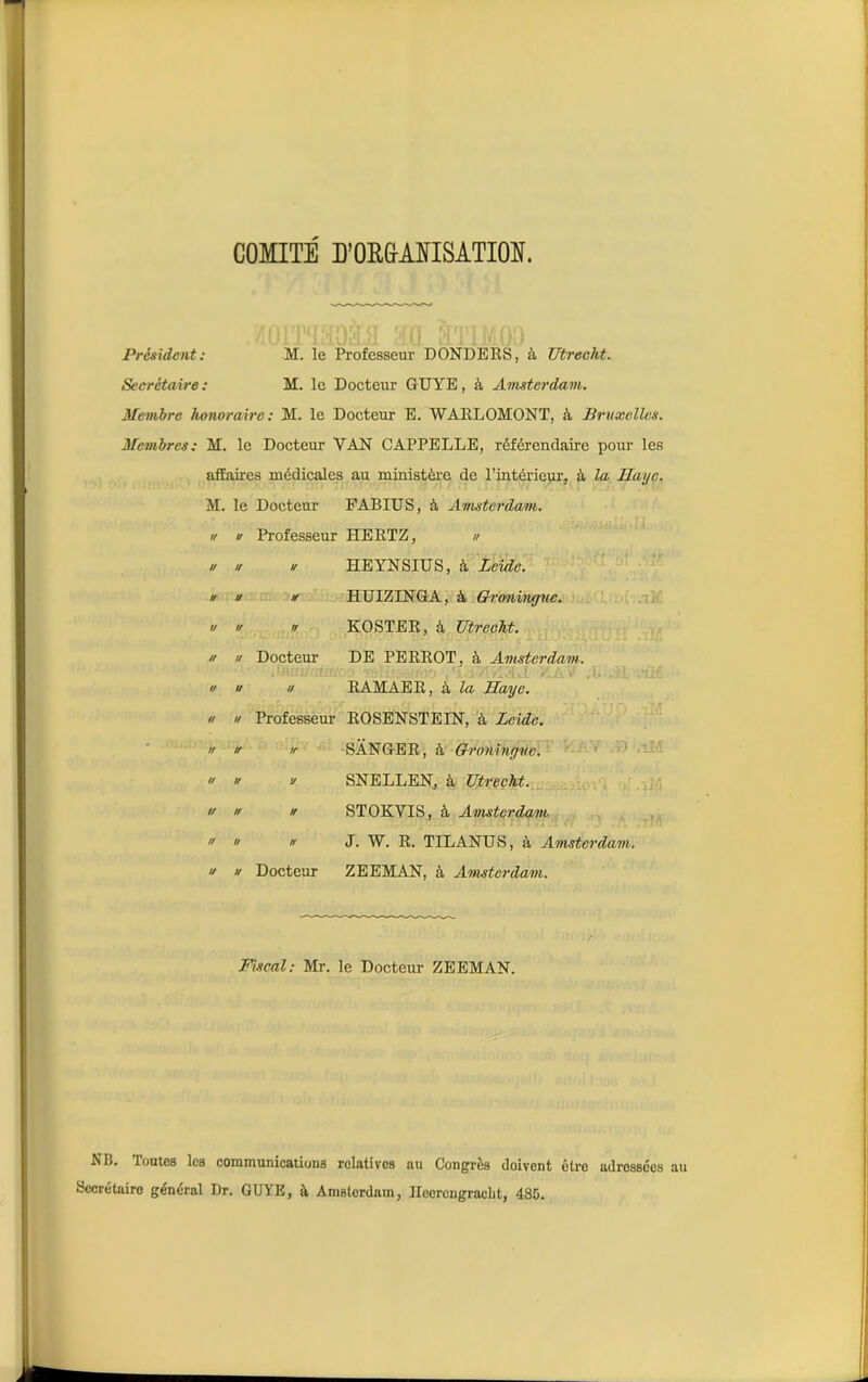 COMITE D'ORGANISATION. Président: M. le Professeur DONDERS, à Utreclvt. Secrétaire : M. le Docteur GUYE, à Amsterdam. Membre honoraire: M. le Docteur E. WARLOMONT, à Bruxelles. Membres: M. le Docteur VAN CAPPELLE, référendaire pour les affaires médicales au ministère de l'intérieur, à la Haye. M. le Docteur FABIUS, à Amsterdam, u u Professeur HERTZ, u u u u HEYNSIUS, à Leide. u U If HUIZINGA, à Groninguc. u « n KOSTER, à Utreeht. u // Docteur DE PERROT, à Amsterdam. .fflui/romoo •fôUtvraif.» ,'IHVÎZNJ V.AV .b .H ,tif u u u RAMAER, à la Haye. u u Professeur ROSENSTEIN, à Leide. n ’f SANGER, à Groninguc. u u v SNELLEN, à Utreeht. u u u STOKVIS, à Amsterdam « J. W. R. TILANUS, à Amsterdam, u u Docteur ZEEMAN, à Amsterdam. Fiscal: Mr. le Docteur- ZEEMAN. NB. Toutes les communications relatives au Congrès doivent être adressées Secrétaire général Dr. GUYE, à Amsterdam, Ileorcngracht, 4S5.