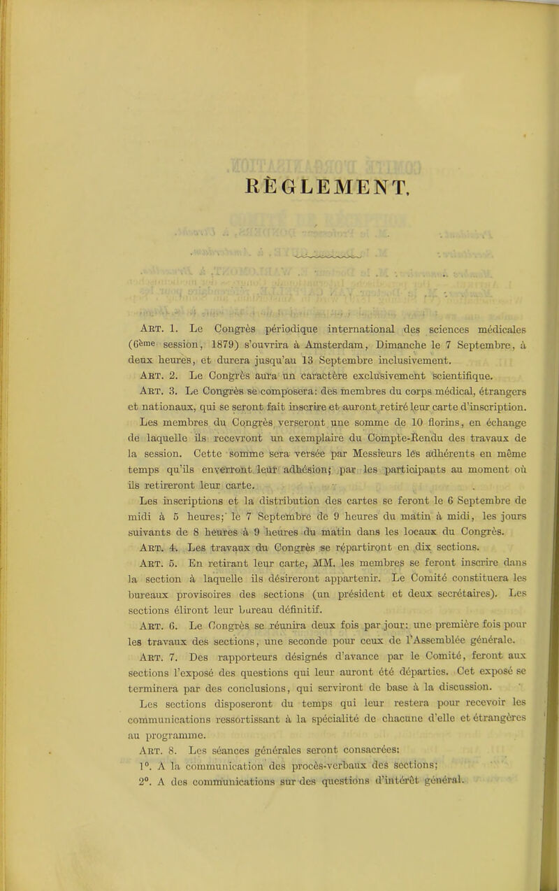 RÈGLEMENT, Art. 1. Le Congrès périodique international des sciences médicales (Gfeme session, 1879) s’ouvrira à Amsterdam, Dimanche le 7 Septembre, à deux heures, et durera jusqu’au 13 Septembre inclusivement. Art. 2. Le Congrès aura un caractère exclusivement scientifique. Art. 3. Le Congrès se composera: des membres du corps médical, étrangers et nationaux, qui se seront fait inscrire et auront retiré leur carte d’inscription. Les membres du Congrès verseront une somme de 10 florins, en échange de laquelle ils recevront un exemplaire du Compte-Rendu des travaux de la session. Cette somme sera versée par Messieurs lés adhérents en même temps qu’ils enverront leur adhésion; par les participants au moment où ils retireront leur carte. Les inscriptions et la distribution des cartes se feront le 6 Septembre de midi à 5 heures;' le 7 Septembre de 9 heures du matin à midi, les jours suivants de 8 heures à 9 heures du matin dans les locaux du Congrès. Art. 4. Les travaux du Congrès se répartiront en dix sections. Art. 5. En retirant leur carte, MM. les membres se feront inscrire dans la section à laquelle ils désireront appartenir. Le Comité constituera les bureaux provisoires des sections (un président et deux secrétaires). Les sections éliront leur bureau définitif. Art. G. Le Congrès se réunira deux fois par jour: une première fois pour les travaux des sections, une seconde pour ceux de l’Assemblée générale. Art. 7. Des rapporteurs désignés d’avance par le Comité, feront aux sections l’exposé des questions qui leur auront été départies. Cet exposé se terminera par des conclusions, qui serviront de base à la discussion. Les sections disposeront du temps qui leur restera pour recevoir les communications ressortissant à la spécialité de chacune d'elle et étrangères au programme. Art. 8. Les séances générales seront consacrées: 1°. A la communication des procès-verbaux des sections; 2°. A des communications sur des questions d’intérêt général.