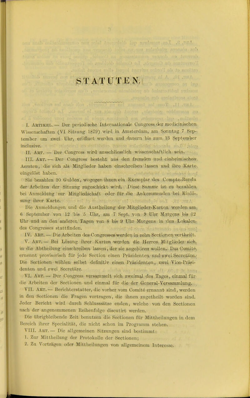 STATUTEN. I. Artikel.— Der periodische Internationale Çongress dor medicinischen VVissenschafton (VI Sitzung 1879) wird in Amsterdam, am Sonntag 7 Sep- tember nm zwei Ubr, eroffinet werden und dauern bis zum 13 September inclusive. II. Art. — Der Çongress wird ausscbliesslich wissenscbaftlich sein. III. Art. — Der Congrcss bestebt ans den fremden und einbeimiscben Aerzten, die sich als Mitglieder baben einscbreiben lassen und ibre Karte eingelost haben. . Sic bezablen 10 Gulden, wogegen ibnen ein Exemptai- des Compte-Rendu der Arbeiten der Sitzung zugesobickt wird. Diese Summc ist zu bezablen bei Anmeldung zur Mitgliedscbaft oder fiir die Ankommenden bei Einlo-, sung ibrer Karte. Die Anmeldungen und die Austbeilung der Mitglieder-Karten werden am . (i Sci)tember von 12 bis 5 Ubr, am 7 Sept, yon, 9 Ubr Moi'gens bis 12 Uhr und an den anderen ïagen von 8 bis 9 Ubr Morgens in den Lokalen des Congresses stattfinden. IV. Art. — Die Arbeiten des Congresses werden in zebn Sectionen vertbeilt. V. Art.— Bei Losung ibrer Karten werden die Heyren Mitglieder sich, in die Abtbeilung einscbreiben lassen, der sie angeboren wollen. Das Comité ernennt provisorisch fiir jcde Section einen Priisidentcn and zwei Secretare. Die Sectionen wablen selbst definitiv einen Prasidenton, zwei VicerPriisi- denten und zwei Secretare. VI. Art.— Der Congress versammelt sicb zweimal des Tages, einmal fiir die Ai-beiten der Sectionen und einmal fiir die der Ocneral-Versammlung. VII. Art.— Bericbterstatter, die vorber vom Comité ernannt sind, werden in den Sectionen die Fragen vortragen, die ibnen zugetbeilt worden sind. Jeder Bericht wird durch Scblusssatze enden, welcbe von den Sectionen nacb der angenommenen Reihenfolgc discutirt werden. Die übrigbleibende Zeit benutzen die Sectionen fiir Mittbcilungen in dem Bcreicb ihrer Specialitat, die nicht sebon im Programm steben. VIII. Art.— Die allgemeinen Sitzungen sind bestimmt: 1. Zur Mittheilung der Protokolle der Sectionen; 2. Zu Vortragen oder Mittheilungen von allgemeinem Intéresse.