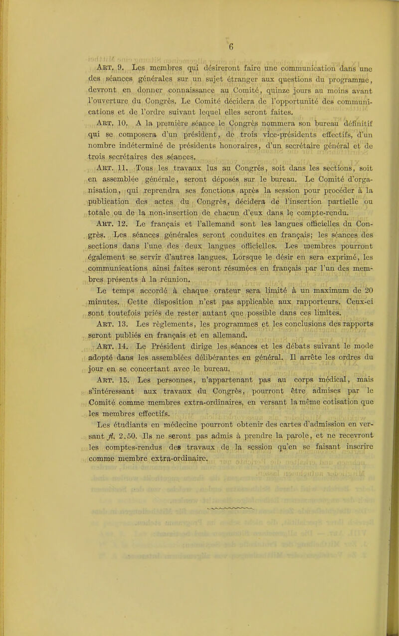 Art. 9. Les membres qui désireront faire une communication dans une des séances générales sur un sujet étranger aux questions du programme, devront en donner connaissance au Comité, quinze jours au moins avant l’ouverture du Congrès. Le Comité décidera de l’opportunité des communi- cations et de l’ordre suivant lequel elles seront faites. Art. 10. A la première séance le Congrès nommera son bureau définitif qui se composera d’un président, de trois vice-présidents effectifs, d'un nombre indéterminé de présidents honoraires, d’un secrétaire général et de trois secrétaires des séances. Art. 11. Tous les travaux lus au Congrès, soit dans les sections, soit en assemblée générale, seront déposés sur le bureau. Le Comité d’orga- nisation, qui reprendra ses fonctions après la session pour procéder à la publication des actes du Congrès, décidera de l’insertion partielle ou totale ou de la non-insertion de chacun d’eux dans le compte-rendu. Art. 12. Le français et l’allemand sont les langues officielles du Con- grès. Les séances générales seront conduites en français; les séances des sections dans l’une des deux langues officielles. Les membres pourront également se servir d’autres langues. Lorsque le désir en sera exprimé, les communications ainsi faites seront résumées en français par l’un des mem- bres présents à la réunion. Le temps accordé à chaque orateur sera limité à un maximum de 20 minutes. Cette disposition n’est pas applicable aux rapporteurs. Ceux-ci sont toutefois priés de rester autant que possible dans ces limites. Art. 13. Les règlements, les programmes et les conclusions des rapports seront publiés en français et en allemand. Art. 14. Le Président dirige les séances et les débats suivant le mode adopté dans les assemblées délibérantes en général. Il arrête les ordres du jour en se concertant avec le bureau. Art. 15. Les personnes, n’appartenant pas au corps médical, mais s’intéressant aux travaux du Congrès, pourront être admises par le Comité comme membres extra-ordinaires, en versant la même cotisation que les membres effectifs. Les étudiants en médecine pourront obtenir des cartes d’admission en ver- sant fi. 2,50. Ils ne seront pas admis à prendre la parole, et ne recevront les comptes-rendus des travaux de la session qu’en 6e faisant inscrire comme membre extra-ordinaire.